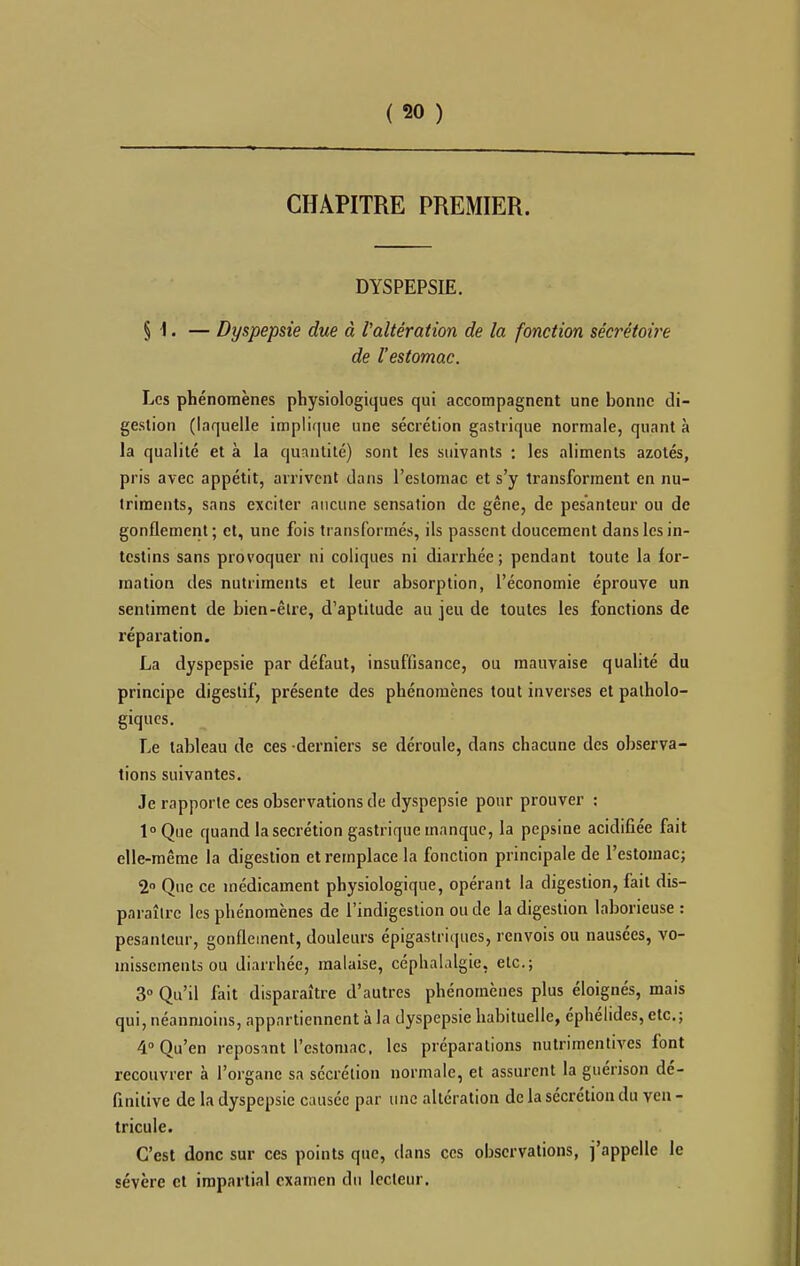 ( 50 ) CHAPITRE PREMIER. DYSPEPSIE. § 1. — Dyspepsie due à l'altération de la fonction sécrétoire de l'estomac. Les phénomènes physiologiques qui accompagnent une bonne di- gestion (laquelle implique une sécrétion gastrique normale, quant à la qualité et à la quantité) sont les suivants ; les aliments azotés, pris avec appétit, arrivent dans l'estomac et s'y transforment en nu- triments, sans exciter aucune sensation de gêne, de pesanteur ou de gonflement; et, une fois transformés, ils passent doucement dans les in- testins sans provoquer ni coliques ni diarrhée; pendant toute la for- mation des nutriments et leur absorption, l'économie éprouve un sentiment de bien-être, d'aptitude au jeu de toutes les fonctions de réparation. La dyspepsie par défaut, insuffisance, ou mauvaise qualité du principe digestif, présente des phénomènes tout inverses et patholo- giques. Le tableau de ces derniers se déroule, dans chacune des observa- tions suivantes. Je rapporte ces observations de dyspepsie pour prouver ; loQue quand la sécrétion gastrique manque, la pepsine acidifiée fait elle-même la digestion et remplace la fonction principale de l'estomac; 2 Que ce médicament physiologique, opérant la digestion, fait dis- paraître les phénomènes de l'indigestion ou de la digestion laborieuse : pesanteur, gonflement, douleurs épigastriqucs, renvois ou nausées, vo- missements ou diarrhée, malaise, céphalalgie, etc.; 3» Qu'il fait disparaître d'autres phénomènes plus éloignés, mais qui, néanmoins, appartiennent à la dyspepsie habituelle, éphélides, etc.; 4° Qu'en reposant l'estomac, les préparations nutrimentives font recouvrer à l'organe sa sécrétion normale, et assurent la guérison dé- finitive de la dyspepsie causée par une altération de la sécrétion du ven - tricule. C'est donc sur ces points que, dans ces observations, j'appelle le sévère et impartial examen du lecteur.