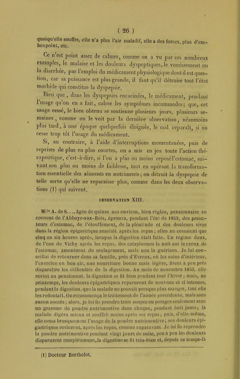 quoiqu'elle souffre, elle n'a plus l'air maladif, elle a des forces, plus d'em- bonpoint, etc. Ce n'est point assez de calmer, comme on a vu par ces nombreux exemples, le malaise et les douleurs dyspeptiques, le vomissement ou la diarrhée, par l'emploi du médicament physiologique dont il est ques- tion, car sa puissance est plus grande, il faut qu'il détruise tout l'état morbide qui constitue la dyspepsie. Bien que , dans les dyspepsies enracinées, le médicament, pendant l'usage qu'on en a fait, calme les symptômes incommodes; que, cet usnge cessé, le bien obtenu se soutienne plusieurs jours, plusieurs se- maines , comme on le voit par la dernière observation, néanmoins plus tard, à une époque quelquefois éloignée, le mal reparaît, si on cesse trop tôt l'usage du médicament. Si, au contraire, à l'aide d'interruptions momentanées, puis de reprises de plus en plus courtes, on a mis en jeu toute l'action thé- rapeutique, c'est-à-dire, si l'on a plus ou moins reposé l'estomac, sui- vant son plus ou moins de faiblesse, tout en opérant la transforma- tion essentielle des aliments en nutriments 5 on détruit la dyspepsie de telle sorte qu'elle ne reparaisse plus, comme dans les deux observa- tions (1) qui suivent. OBSERVATION XIII. Me A. des..., âgée de quinze ans environ, bien réglée, pensionnaire au couvent de l'Abbaye-aux-Bois, éprouva, pendant l'été de 1853, des pesan- teurs d'estomac, de l'étouffenient, de la pléniiude et des douleurs vives dans la région épigastrique aussitôt après les repas; elles ne cessaient que cinq ou six heures aprè.>, lorsque la digestion était l'aile. Un régime doux, de l'eau de Vichy après les repas, des cataplasmes la nuit sur le creux de resiomac, amenèrent du soulagement, mais non la guérison. Je lui con- seillai de retourner dans sa famille, près d'Evreux, où les soins d'intérieur, l'exercice en bon air, une nourriture bonne mais légère, firent à peu près disparaître les difficultés de la digestion. Au mois de novembre 1853, elle revint au pensionnat, la digestion se lit bien pendant tout l'hiver ; mais, au printemps, les douleurs épigastriqnes reparurent de nouveau et si intenses, pendant la digestion, que la malade ne pouvait presque plus inangur, tant elle les redoutait. On recommença le traitement de l'année précédente, mais sans aucun succès; alors, je lui lis prendre trois soiipesou potages seulement avec un gramme de poudre nutrimentive dans chaque, pendant huit jours; la malade digéra mieux et souffrit moins après ses repas; puis, d'elle-même, elle cessa brusqueinunl l'usage de la poudre nutrimentive; ses douleurs épi- gastriques rovinrenl, après les repas, comme auparavant. Je lui fis reprendre la poudre nutrimentive pendant vingt jours de suite, peu à peu les douleurs disparurent complètement, la digestion se fit très-bien et, depuis ce temps-là