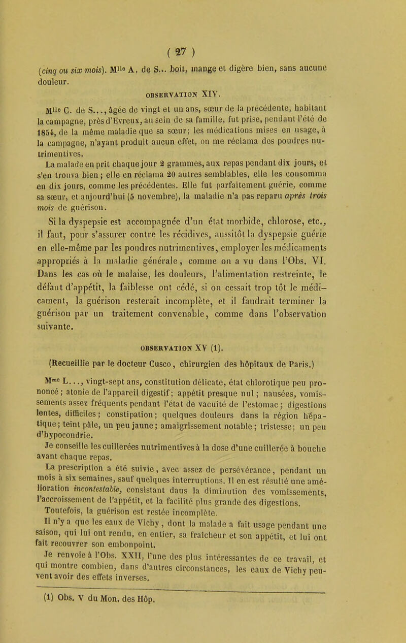 {cinq ou six mois). M»» A. de S... bail, mange el digère bien, sans aucune douleur. OBSERVATION XIY. M'io C. de S..., âgée de vingt et un ans, sœur de la précédente, habitant la campagne, près d'Evreux, au sein de sa famille, fut prise, pendant l'été de 1854, de la même maladie que sa sœur; les médications mises en usage, à la campagne, n'ayant produit aucun effet, on me réclama des poudres nu- Irimenlives. La malade en prit chaque jour 2 grammes, aux repas pendant dix jours, et s'en trouva bien ; elle en réclama 20 autres semblables, elle les consomma en dix jours, comme les précédentes. Elle fut parfaitement guérie, comme sa sœur, et aujourd'hui (5 novembre), la maladie n'a pas reparu après trois mois de guérisou. Si la dyspepsie est accompagnée d'un état morbide, chlorose, etc., il faut, pour s'assurer contre les récidives, aussitôt la dyspepsie guérie en elle-même par les poudres nutrimentives, employer les médicaments appropriés à la maladie générale, comme on a vu dans l'Obs. VI. Dans les cas où le malaise, les douleurs, l'alimentation restreinte, le défaut d'appétit, la faiblesse ont cédé, si on cessait trop tôt le médi- cament, la guérison resterait incomplète, et il faudrait terminer la guérison par un traitement convenable, comme dans l'observation suivante. OBSERVATION XV (1). (Recueillie par le docteur Cusco, chirurgien des hôpitaux de Paris.) M«>e L..., vingt-sept ans, constitution délicate, état chlorotique peu pro- noncé ; atonie de l'appareil digestif; appétit presque nul ; nausées, vomis- sements assez fréquents pendant l'état de vacuité de l'estomac; digestions lentes, difficiles; constipation; quelques douleurs dans la région hépa- tique; teint pâle, un peu jaune; amaigrissement notable ; tristesse; un peu d'hypocondrie. Je conseille les cuillerées nutrimentives à la dose d'une cuillerée à bouche avant chaque repas. La prescription a été suivie, avec assez de persévérance, pendant un mois à six semaines, sauf quelques interruptions. Il en est résulté une amé- lioration incontestable, consistant daus la diminution des vomissements, l'accroissement de l'appétit, et la facilité plus grande des digestions. Toutefois, la guérison est restée incomplète. Il n'y a que les eaux de Vichy , dont la malade a fait usage pendant une saison, qui lui ont rendu, en entier, sa fraîcheur et son appétit, et lui ont fait recouvrer son embonpoint. Je renvoie à l'Obs. XXII, l'une des plus intéressantes de ce travail, et qui montre combien, dans d'autres circonstances, les eaux de Vichy peu- vent avoir des effets inverses.