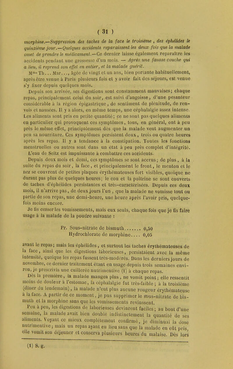 morphine.—Suppression des taches de la face le troisième , des éphélides le quinzième jour.—Quelques accidents reparaissent les deux fois que la malade omet de prendre le médicament.—Cq dernier laisse également reparaître les accidents pendant une grossesse d'un mois. — Après une fausse couche qui a lieu, il reprend son effet en entier, et la malade guérit. M™'Th... Mar..., âgée de vingt et un ans, bien portante habituellement, après être venue à Paris plusieurs fois et y avoir fait des séjours, est venue s'y lixer depuis quelques mois. Depuis son arrivée, ses digestions sont constamment mauvaises; chaque repas, principalement celui du soir, est suivi d'angoisse, d'une pesanteur considérable à la région épigastrique, de sentiment de plénitude, de ren- vois et nausées. Il y a alors, en môme temps, une céphalalgie assez intense. Les aliments sont pris en petite quantité ; ce ne sont pas quelques aliments en particulier qui provoquent ces symptômes, tous, en général, ont à peu près le môme effet, principalement dès que la malade veut augmenter un peu sa nourriture. Ces symptômes persistent deux, trois ou quatre heures après les repas. Il y a tendance à la constipation. Toutes les fonctions menstruelles ou autres sont dans un état à peu près complet d'intégrité. L'eau de Seltz est impuissante à combattre ces accidents. Depuis deux mois et demi, ces symptômes se sont accrus; de plus , à la suite du repas du soir, la face, et principalement le front, le menton et le nez se couvrent de petites plaques érythémateuses fort visibles, quoique ne durant pas plus de quelques heures; le cou et la poitrine se sont couverts de taches d'éphélides persistantes et très-caractérisées. Depuis ces deux mois, il n'arrive pas, de deux Jours l'un , que la malade ne vomisse tout ou partie de son repas, une demi-heure, une heure après l'avoir pris, quelque- fois moins encore. Je lis cesser les vomissements, mais eux seuls, chaque fois que je lis faire usage à la malade de la poudre suivante : Pr. Sous-nitrate de bismuth o,50 Hydrochlorate de morphine.,.. 0,05 avant le repas; mais les éphélides, et surtout les taches érythémateuses de la face, ainsi que les digestions laborieuses, persistaient avec la même intensité, quoique les repas fussent très-modérés. Dans les derniers jours de novembre, ce dernier traitement étant en usage depuis trois semaines envi- ron, je prescrivis une cuillerée nutrimcnlive (1) à chaque repas. Dès la première, la malade mangea plus , ne vomit point; elle ressentit moins de douleur à l'estomac, la céphalalgie fut très-faible ; à la troisième (dîner du lendemain), la malade n'eut plus aucune rougeur érythémateuse à la face. A partir de ce moment, je pus supprimer le sous-nitrate de bis- muth et la morphine sans que les vomissements revinssent. Feu à peu, les digestions de laborieuses devinrent faciles; au bout d'une semaine, la malade avait bien doublé indistinctement la quantité de ses aliments. Voyant ce mieux complètement conUrmé, je diminuai la dose nutrimentive ; mais un repas ayant eu lieu sans que la malade en eût pris elle vomil son déjeuner et conserva plusieurs heures du malaise. Dès lors (1) S. g.