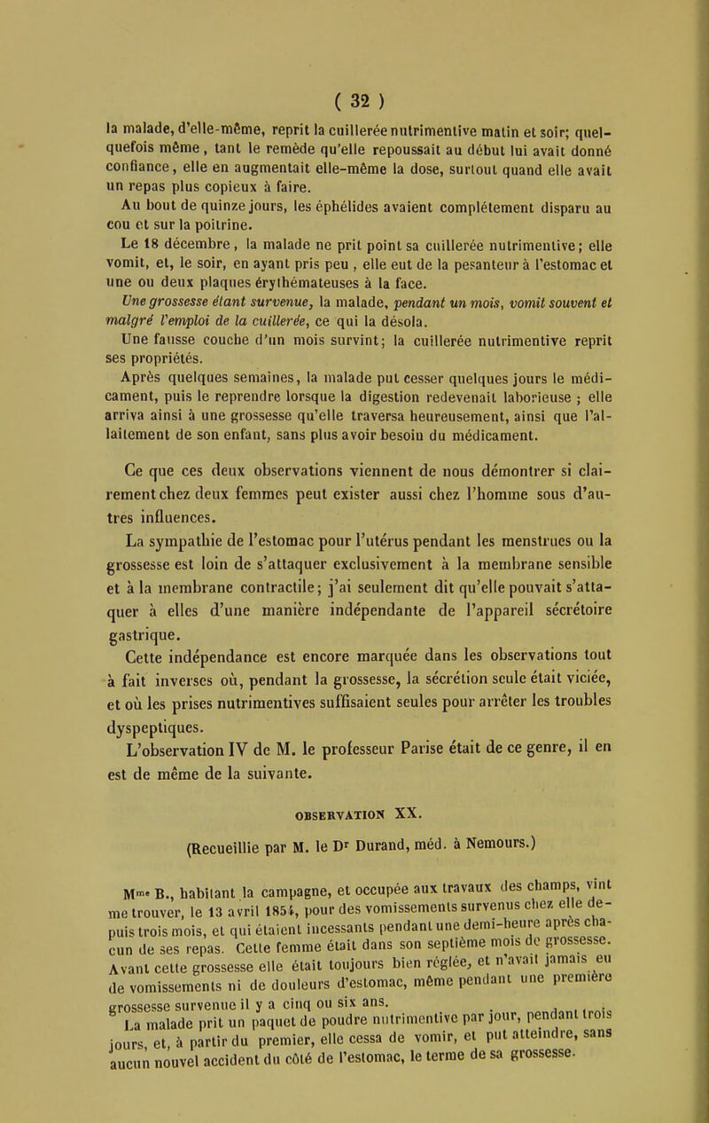 la malade, d'elle-même, reprit la cuillerée nutrimentive matin et soir; quel- quefois môme, tant le remède qu'elle repoussait au début lui avait donné confiance, elle en augmentait elle-même la dose, surtout quand elle avait un repas plus copieux à faire. Au bout de quinze jours, les éphélides avaient complètement disparu au cou et sur la poitrine. Le 18 décembre, la malade ne prit point sa cuillerée nutrimentive; elle vomit, et, le soir, en ayant pris peu , elle eut de la pesanteur à l'estomac et une ou deux plaques érylhémateuses à la face. Une grossesse étant survenue, la malade, pendant un mois, vomit souvent et malgré l'emploi de la cuillerée, ce qui la désola. Une fausse couebe d'un mois survint; la cuillerée nutrimentive reprit ses propriétés. Après quelques semaines, la malade put cesser quelques jours le médi- cament, puis le reprendre lorsque la digestion redevenait laborieuse ; elle arriva ainsi à une grossesse qu'elle traversa heureusement, ainsi que l'al- lailement de son enfant, sans plus avoir besoin du médicament. Ce que ces deux observations viennent de nous démontrer si clai- rement chez deux femmes peut exister aussi chez l'homme sous d'au- tres influences. La sympathie de l'estomac pour l'utérus pendant les menstrues ou la grossesse est loin de s'attaquer exclusivement à la membrane sensible et à la membrane contractile; j'ai seulement dit qu'elle pouvait s'atta- quer à elles d'une manière indépendante de l'appareil sécrétoire gastrique. Cette indépendance est encore marquée dans les observations tout à fait inverses oîi, pendant la grossesse, la sécrétion seule était viciée, et 011 les prises nutrimentives suffisaient seules pour arrêter les troubles dyspeptiques. L'observation IV de M. le professeur Parise était de ce genre, il en est de même de la suivante. OBSERVATION XX. (Recueillie par M. le Durand, méd. à Nemours.) M- B., habitant la campagne, et occupée aux travaux des champs, vint me trouver, le 13 avril 1851, pour des vomissements survenus chez elle de- puis trois mois, et qui étaient incessants pendant une demi-heure aprcs cha- cun de ses repas. Cette femme était dans son septième mois de grossesse. Avant cette grossesse elle était toujours bien réglée, et n'avait jamais eu de vomissements ni de douleurs d'estomac, même pendant une première grossesse survenue il y a cinq ou six ans. _ 1 a malade prit un paquet de poudre nutrimentive par jour, pendant trois iours et, à partir du premier, elle cessa de vomir, et put atteindre, sans aucun nouvel accident du côté de l'estomac, le terme de sa grossesse.