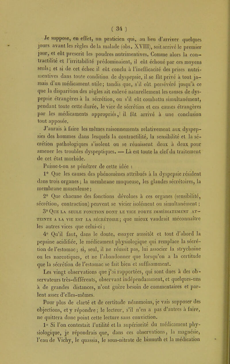 Je suppose, en effet, un praticien qui, au lieu d'arriver quelques jours avant les règles delà malade (obs. XVIII), soit arrive le premier jour, et eût prescrit les poudres nutritnentives. Comme alors la con- Iractilité et l'irritabilité prédominaient, il eût échoué par ces moyens seuls ; et si de cet échec il eût conclu à l'incfficacilé des prises nutri- inenlives dans toute condition de dyspepsie, il se fût privé à tout ja- mais d'un médicament utile; tandis que, s'il eût persévéré jusqu'à ce que la disparition des règles ait enlevé naturellement les causes de dys- pepsie étrangères à la sécrétion, ou s'il eût combattu simultanément, pendant toute cette durée, le vice de sécrétion et ces causes étrangères par les médicaments appropriés,' il lût arrivé à une conclusion tout apposée. J'aurais à faire les mêmes raisonnements relativement aux dyspep- sies des hommes dans lesquels la contractilité, la sensibilité et la sé- crétion pathologiques s'isolent ou se réunissent deux à deux pour amener les troubles dyspeptiques. — Là est toute la clef du traitement de cet état morbide. Puisse-t-on se pénéti'er de cette idée : 1° Que les causes des phénomènes attribués à la dyspepsie résident dans trois organes ; la membrane muqueuse, les glandes sécrétoires, la membrane musculeuse; 2 Que chacune des fonctions dévolues à ces organes (sensibilité, sécrétion, contraction) peuvent se vicier isolément ou simultanément ; 3 Que la. seule fonction dont le vice foute immédiatement at- teinte A LA VIE est la sÉcHÉTOiRE ; quc uiicux vaudrait méconnaître les autres vices que celui-ci ; 4° Qu'il faut, dans le doute, essayer aussitôt et tout d'abord la pepsine acidifiée, le médicament physiologique qui remplace la sécré- tion de l'estomac; si, seul, il ne réussit pas, lui associer la strychnine ou les narcotiques, et ne l'abandonner que lorsqu'on a la certitude que la sécrétion de l'estomac se fait bien et suffisamment. Les vingt observations que j'ai rapportées, qui sont dues à des ob- servateurs très-différents, observant indépendamment, et quelques-uns à de grandes distances, n'ont guère besoin de commentaires et par- lent assez d'elles-mêmes. Pour plus de clarté et de certitude néanmoins, je vais supposer des objections, et y répondre; le lecteur, s'il n'en a pas d'autres à faire, ne quittera donc point cette lecture sans conviction. 1° Si l'on contestait l'utilité et la supériorité du iiicdicamcnt phy- siologique, je répondrais que, dans ces observations, la magnésie, l'eau de Vichy, le quassia, le sous-nitrate de bismuth et la médication