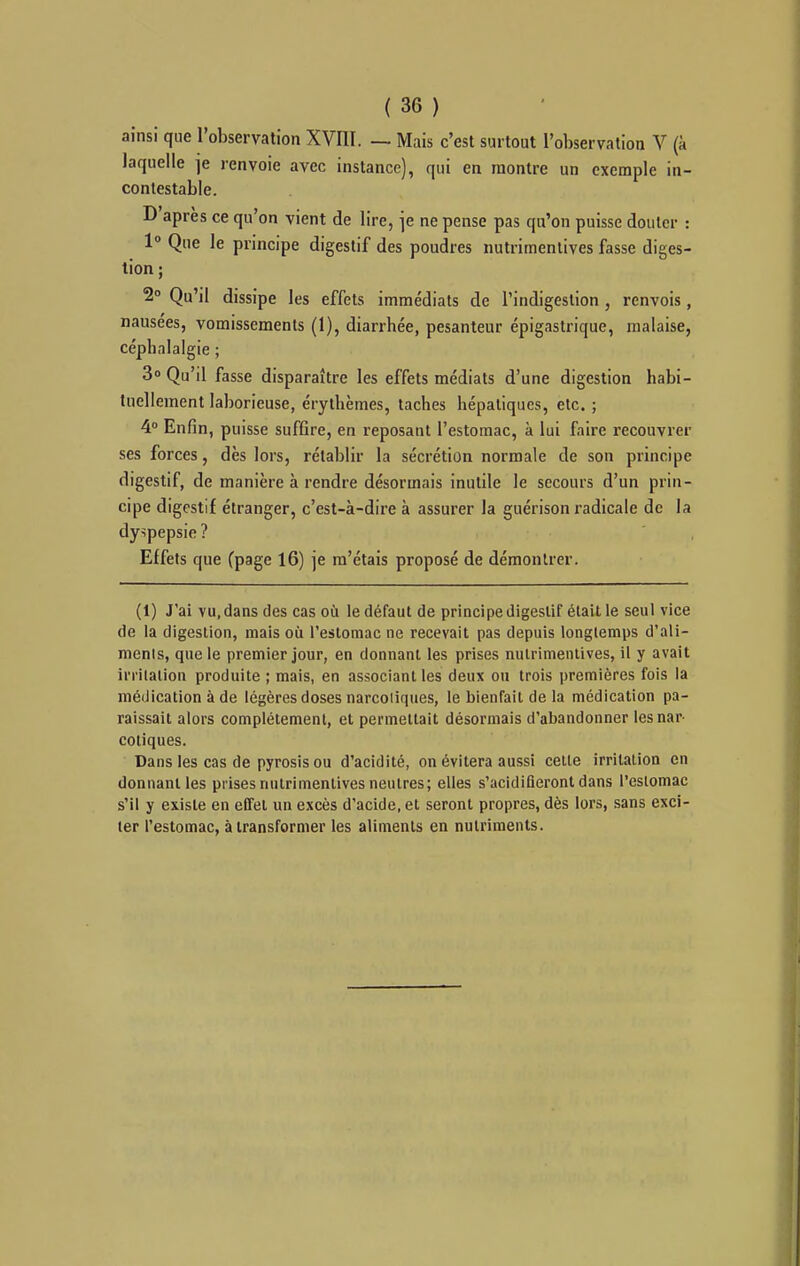 ainsi que l'observation XVIII. — Mais c'est surtout l'observation V (à laquelle je renvoie avec instance), qui en montre un exemple in- contestable. D'après ce qu'on vient de lire, \e ne pense pas qu'on puisse douter : 1» Que le principe digestif des poudres nutrimentives fasse diges- tion ; 2° Qu'il dissipe les effets immédiats de l'indigestion , renvois , nausées, vomissements (1), diarrhée, pesanteur épigastrique, malaise, céphalalgie ; 3» Qu'il fasse disparaître les effets médiats d'une digestion habi- tuellement laborieuse, érythèmes, taches hépatiques, etc. ; 4 Enfin, puisse suffire, en reposant l'estomac, à lui faire recouvrer ses forces, dès lors, rétablir la sécrétion normale de son principe digestif, de manière à rendre désormais inutile le secours d'un prin- cipe digestif étranger, c'est-à-dire à assurer la guérison radicale de la dy-ipepsie ? Effets que (page 16) je m'étais proposé de démontrer. (1) J'ai vu, dans des cas où le défaut de principe digestif était le seul vice de la digestion, mais où l'estomac ne recevait pas depuis longtemps d'ali- ments, que le premier jour, en donnant les prises nulrimeiiiives, il y avait irritation produite ; mais, en associant les deux ou trois ])remières fois la médication à de légères doses narcotiques, le bienfait de la médication pa- raissait alors complètement, et permettait désormais d'abandonner les nar- cotiques. Dans les cas de pyrosis ou d'acidité, on évitera aussi celle irritation en donnant les prises nutrimentives neutres; elles s'acidifleronl dans l'estomac s'il y existe en effet un excès d'acide, et seront propres, dès lors, sans exci- ter l'estomac, à transformer les aliments en nutriments.