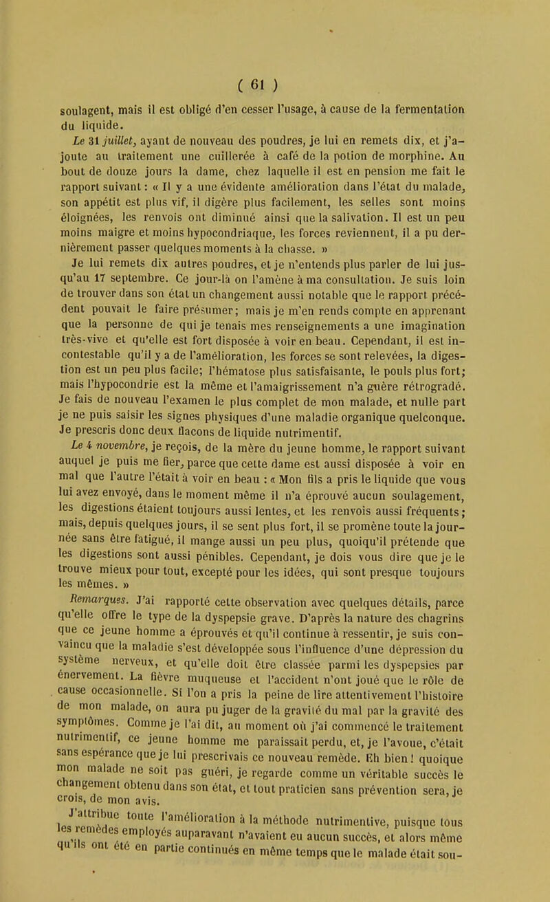 soulagent, mais il est obligé d'en cesser l'usage, à cause de la fermentation du liquide. Le H juillet, ayant de nouveau des poudres, je lui eu remets dix, et j'a- joute au traitement une cuillerée à café de la potion de morphine. Au bout de douze jours la dame, chez laquelle il est en pension me fait le rapport suivant : « Il y a une évidente amélioration dans l'éiat du malade, son appétit est plus vif, il digère plus facilement, les selles sont moins éloignées, les renvois ont diminué ainsi quelasalivation.il est un peu moins maigre et moins hypocondriaque, les forces reviennent, il a pu der- nièrement passer quelques moments à la chasse. » Je lui remets dix autres poudres, et je n'entends plus parler de lui jus- qu'au 17 septembre. Ce jour-là on l'amène à ma consultation. Je suis loin de trouver dans son état un changement aussi notable que le rapport précé- dent pouvait le faire présumer; mais je m'en rends compte en apprenant que la personne de qui je tenais mes renseignements a une imagination très-vive et qu'elle est fort disposée à voir en beau. Cependant, il est in- contestable qu'il y a de l'amélioration, les forces se sont relevées, la diges- tion est un peu plus facile; l'hématose plus satisfaisante, le pouls plus fort; mais l'hypocondrie est la même et l'amaigrissement n'a guère rétrogradé. Je fais de nouveau l'examen le plus complet de mon malade, et nulle part je ne puis saisir les signes physiques d'une maladie organique quelconque. Je prescris donc deux flacons de liquide nutrimentif. Le 4 novembre, je reçois, de la mère du jeune homme, le rapport suivant auquel je puis me fier, parce que cette dame est aussi disposée à voir en mal que l'autre l'était à voir en beau : « Mon fils a pris le liquide que vous lui avez envoyé, dans le moment même il n'a éprouvé aucun soulagement, les digestions étaient toujours aussi lentes, et les renvois aussi fréquents ; mais, depuis quelques jours, il se sent plus fort, il se promène toute la jour- née sans être fatigué, il mange aussi un peu plus, quoiqu'il prétende que les digestions sont aussi pénibles. Cependant, je dois vous dire que je le trouve mieux pour tout, excepté pour les idées, qui sont presque toujours les mêmes. » Remarques. J'ai rapporté cette observation avec quelques détails, parce qu'elle offre le type de la dyspepsie grave. D'après la nature des chagrins que ce jeune homme a éprouvés et qu'il continue à ressentir, je suis con- vaincu que la maladie s'est développée sous l'influence d'une dépression du système nerveux, et qu'elle doit être classée parmi les dyspepsies par énervement. La fièvre muqueuse et l'accident n'ont joué que le rôle de cause occasionnelle. Si l'on a pris la peine de lire attentivement l'histoire de mon malade, on aura pu juger de la gravilé du mal par la gravité des symptômes. Comme je l'ai dit, au moment ofi j'ai commencé le traitement nulrimentif, ce jeune homme me paraissait perdu, et, je l'avoue, c'était sans espérance que je lui prescrivais ce nouveau remède. Eh bien! quoique mon malade ne soit pas guéri, je regarde comme un véritable succès le changement obtenu dans son état, et tout praticien sans prévention sera, je crois, de mon avis. J'attribue toute l'amélioration à la méthode nulrimentive, puisque tous les lemtdes employés auparavant n'avaient eu aucun succès, et alors même qu.is ont ele en partie continués en même temps que le malade était sou-