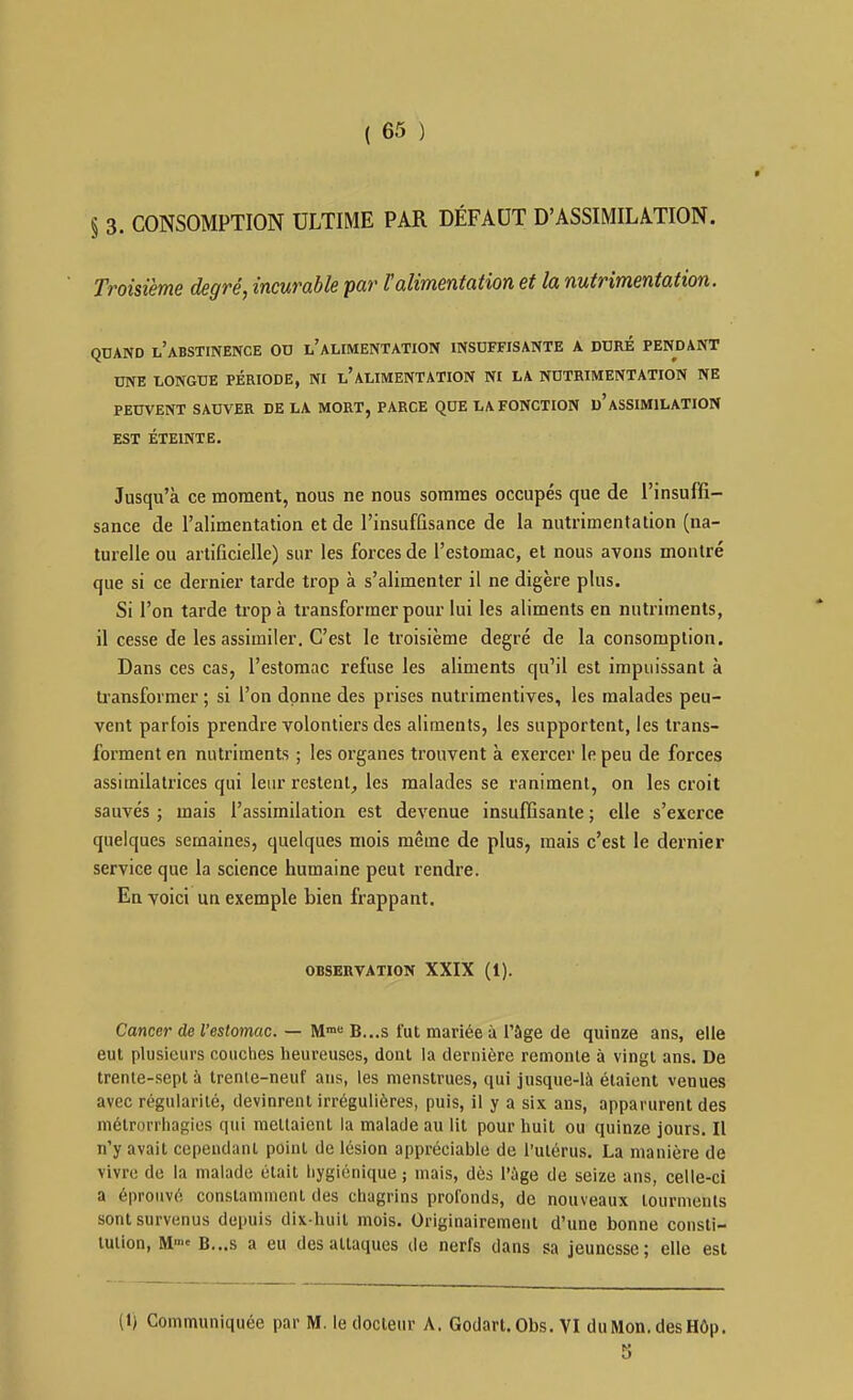 § 3. CONSOMPTION ULTIME PAR DÉFAUT D'ASSIMILATION. Troisième degré, incurable par l'alimentation et la nutrimentation. QUAND l'abstinence od l'alimentation insuffisante a duré pendant UNE LONGUE PÉRIODE, NI l'ALIMENTATION N£ LA NUTRIMENTATION NE PEUVENT SAUVER DE LA MORT, PARCE QUE LA FONCTION d'ASSIMILATION EST ÉTEINTE. Jusqu'à ce moment, nous ne nous sommes occupés que de l'insuffi- sance de l'alimentation et de l'insuffisance de la nutrimentation (na- turelle ou artificielle) sur les forces de l'estomac, et nous avons montré que si ce dernier tarde trop à s'alimenter il ne digère plus. Si l'on tarde trop à transformer pour lui les aliments en nutriments, il cesse de les assimiler. C'est le troisième degré de la consomption. Dans ces cas, l'estomac refuse les aliments qu'il est impuissant à transformer ; si l'on donne des prises nutrimentives, les malades peu- vent parfois prendre volontiers des aliments, les supportent, les trans- forment en nutriments ; les organes trouvent à exercer le peu de forces assimilatrices qui leur restent, les malades se raniment, on les croit sauvés ; mais l'assimilation est devenue insuffisante ; elle s'exerce quelques semaines, quelques mois même de plus, mais c'est le dernier service que la science humaine peut rendre. En voici un exemple bien frappant. OBSERVATION XXIX (1). Cancer de l'estomac. — M B...S fut mariée à l'âge de quinze ans, elle eut plusieurs couches heureuses, dont la dernière remonte à vingt ans. De trente-sept à Irenie-neuf ans, les menstrues, qui jusque-là étaient venues avec régularité, devinrent irrégulières, puis, il y a six ans, apparurent des métrorrhagics qui raeltaienl la malade au lit pour huit ou quinze jours. Il n'y avait cependant point de lésion appréciable de l'utérus. La manière de vivre de la malade était hygiénique ; mais, dès l'ùge de seize ans, celle-ci a éprouvé constamment des chagrins profonds, de nouveaux tourments sont survenus depuis dix-huit mois. Originairement d'une bonne consti- tution, M B...S a eu des attaques de nerfs dans sa jeunesse; elle est («) Communiquée par M. le docteur A. Godart.Obs. VI duMon.desHôp.