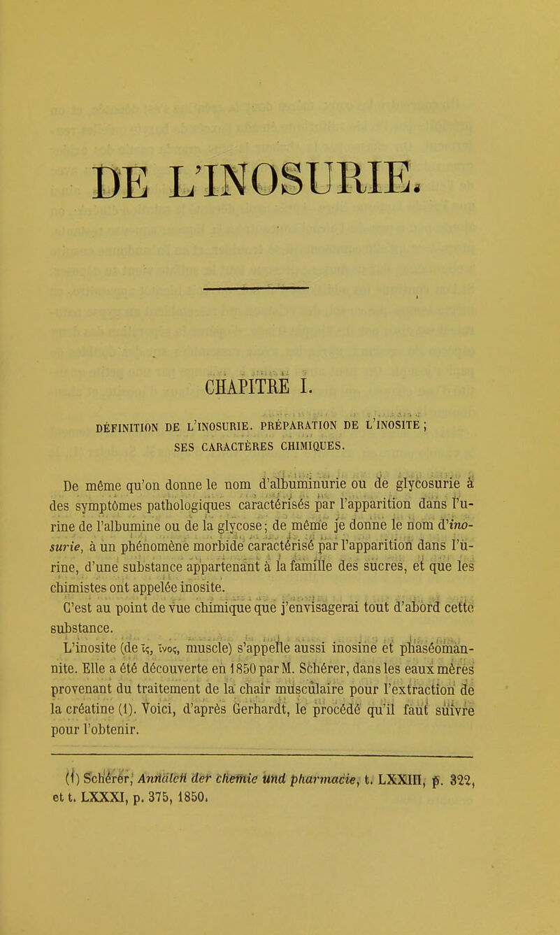 DE L'INOSURIE. CHAPITRE I. DÉFINITION DE l'INOSURIE. PRÉPARATION DE L'INOSITE ; SES CARACTÈRES CHIMIQUES. De même qu'on donne le nom d'albuminurie ou d!e glycosurie à des symptômes pathologiques caractérisés par l'apparition dans l'u- rine de l'albumine ou de la glycose; de même je donne le nom d'ino- surie, à un phénomène morbide caractérisé par l'apparition dans l'ù- rine, d'une substance appartenant à la famille des sucres, et que les chimistes ont appelée inosite. C'est au point de vue chimique que j'envisagerai tout d'aiord ceftci substance. ^ L'inosite (de ïç, ivo?, muscle) s'appéflé aussi inosine et piiaséoman- nite. Elle a été découverte en 1850 par M. Schérer, dans les eauxmèrès provenant du traitement de la chair musculaire pour l'extraction de la créatine (1). Voici, d'après Gerhardt, le procédé qu'il faut suivre pour l'obtenir. (i) Sch'érér,' Anrtàtefi det bliethie und pharmacie, t. LXXIEI, f. 322, et t. LXXXI, p. 375, 1850.