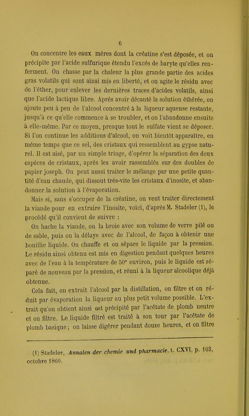 On concentre les eaux mères dont la créatine s'est déposée, et on précipite par l'acide sulfurique étendu l'excès de baryte qu'elles ren- ferment. On chasse par la chaleur la plus grande partie des acides gras volatils qui sont ainsi mis en liberté, et on agite le résidu avec de l'éther, pour enlever les dernières traces d'acides volatils, ainsi que l'acide lactique libre. Après avoir décanté la solution éthérée, on ajoute peu à peu de l'alcool concentré à la liqueur aqueuse restante, jusqu'à ce qu'elle commence à se troubler, et on l'abandonne ensuite à elle-même. Par ce moyen, presque tout le sulfate vient se déposer. Si l'on continue les additions d'alcool, on voit bientôt apparaître, en même temps que ce sel, des cristaux qui ressemblent au gypse natu- rel. Il est aisé, par un simple triage, d'opérer la séparation des deux espèces de cristaux, après les avoir rassemblés sur des doubles de papier joseph. On peut aussi traiter le mélange par une petite quan- tité d'eau chaude, qui dissout très-vite les cristaux d'inosite, et aban- donner la solution à l'évaporation. Mais si, sans s'occuper de la créatine, on veut traiter directement la viande pour en extraire l'inosite, voici, d'après M. Stadeler (1), le procédé qu'il convient de suivre : On hache la viande, on la broie avec son volume de verre pilé ou de sable, puis on la délaye avec de l'alcool, de façon à obtenir une bouillie liquide. On chauffe et on sépare le liquide par la pression. Le résidu ainsi obtenu est mis en digestion pendant quelques heures avec de l'eau à la température de 50° environ, puis le liquide est sé- paré de nouveau par la pression, et réuni à la liqueur alcoolique déjà obtenue. Cela fait, on extrait l'alcool par la distillation, on filtre et on ré- duit par évaporation la liqueur au plus petit volume possible. L'ex- trait qu'on obtient ainsi est précipité par l'acétate de plomb neutre et on filtre. Le liquide filtré est traité à son tour par l'acétate de plomb basique ; on laisse digérer pendant douze heures, et on filtre (1) Stadeler, Annalen der chemîe und pharmacie, t. CXVl, p. 103, octobre 1860.