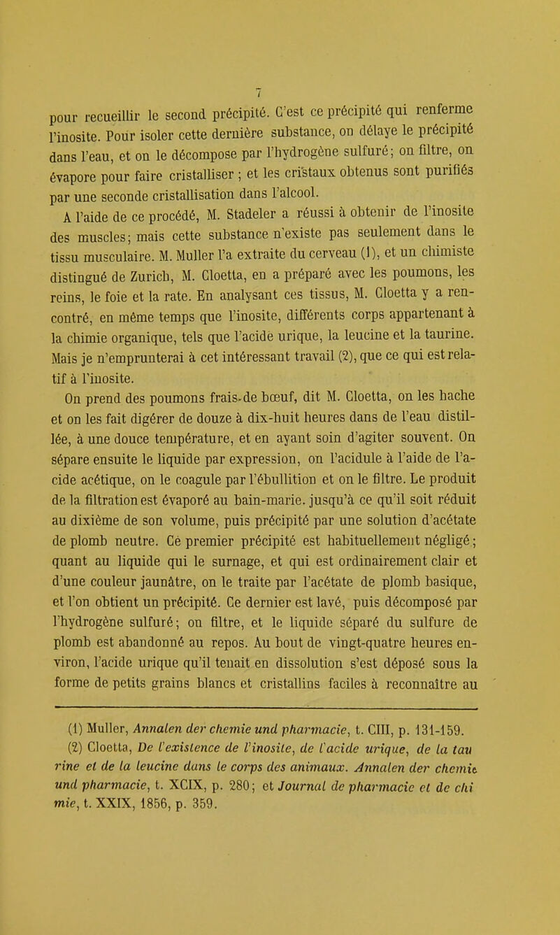 pour recueillir le second précipité. C'est ce précipité qui renferme l'inosite. Pour isoler cette dernière substance, on délaye le précipité dans l'eau, et on le décompose par l'hydrogène sulfuré; on filtre, on évapore pour faire cristalliser ; et les cristaux obtenus sont purifiés par une seconde cristallisation dans l'alcool. A l'aide de ce procédé, M. Stadeler a réussi à obtenir de l'inosite des muscles; mais cette substance n'existe pas seulement dans le tissu musculaire. M. Muller l'a extraite du cerveau (1), et un cliimiste distingué de Zurich, M. Cloetta, en a préparé avec les poumons, les reins, le foie et la rate. En analysant ces tissus, M. Cloetta y a ren- contré, en même temps que l'inosite, différents corps appartenant à la chimie organique, tels que l'acide urique, la leucine et la taurine. Mais je n'emprunterai à cet intéressant travail (2), que ce qui est rela- tif à l'inosite. On prend des poumons frais-de bœuf, dit M. Cloetta, on les hache et on les fait digérer de douze à dix-buit heures dans de l'eau distil- lée, à une douce température, et en ayant soin d'agiter souvent. On sépare ensuite le liquide par expression, on l'acidulé à l'aide de l'a- cide acétique, on le coagule par l'ébullition et on le filtre. Le produit de la filtrationest évaporé au bain-marie, jusqu'à ce qu'il soit réduit au dixième de son volume, puis précipité par une solution d'acétate de plomb neutre. Ce premier précipité est habituellement négligé ; quant au liquide qui le surnage, et qui est ordinairement clair et d'une couleur jaunâtre, on le traite par l'acétate de plomb basique, et l'on obtient un précipité. Ce dernier est lavé, puis décomposé par l'hydrogène sulfuré; on filtre, et le liquide séparé du sulfure de plomb est abandonné au repos. Au bout de vingt-quatre heures en- viron, l'acide urique qu'il tenait en dissolution s'est déposé sous la forme de petits grains blancs et cristallins faciles à reconnaître au (1) Muller, Annalen derchemie und pharmacie, t. CIII, p. 131-159. (2) Cloetta, De l'existence de l'inosile, de Cacide urique, de la tan rine et de la leucine dans le corps des animaux. Annalen der chemit und pharmacie, t. XCIX, p. 280; Journal de pharmacie cl de clii mie, t. XXIX, 1856, p. 359.