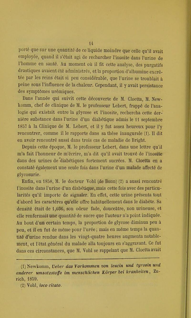 porté que sur une quantité de ce liquide moindre que celle qu'il avait employée, quand il s'était agi de rechercher l'iuosite dans l'urine de l'homme en santé. Au moment où il fit cette analyse, des purgatifs drastiques avaient été administrés, et la proportion d'albumine excré- tée par les reins était si peu considérable, que l'urine se troublait à peine sous l'influence de la chaleur. Cependant, il y avait persistance des symptômes urémiques. Dans l'année qui suivit cette découverte de M. Cloetta, M. New- komm, chef de clinique de M. le professeur Lebert, frappé de l'ana- logie qui existait entre la glycose et l'inosite, rechercha cette der- nière substance dans l'urine d'un diabétique admis le 11 septembre 1857 à la Clinique de M. Lebert, et il y fut assez heureux pour l'y rencontrer, comme il le rapporte dans sa thèse inaugurale (1). 11 dit en avoir rencontré aussi dans trois cas de maladie de Bright. Depuis cette époque, M. le professeur Lebert, dans une lettre qu'il m'a fait l'honneur de m'écrire, m'a dit qu'il avait trouvé de l'inosite dans des urines de diabétiques fortement sucrées. M. Cloetta en a constaté également une seule fois dans l'urine d'un malade affecté de glycosurie. Enfin, en 1858, M. le docteur Vohl (de Bonn) (2) a aussi rencontré l'inosite dans l'urine d'un diabétique, mais cette fois avec des particu- larités qu'il importe de signaler. En effet, cette urine présenta tout d'abord les caractères qu'elle offre habituellement dans le diabète. Sa densité était de 1,036, son odeur fade, douceâtre, non urineuse, et elle renfermait une quantité de sucre que l'auteur n'a point indiquée. Au bout d'un certain temps, la proportion de glycose diminua peu à peu, et il en fut de même pour l'urée ; mais en même temps la quan- tité d'urine rendue dans les vingt-quatre heures augmenta notable- ment, et l'état général du malade alla toujours en s'aggravant. Ce fut dans ces circonstances, que M, Vohl se rappelant que M. Cloetta avait (1) Newkomm, Veber dus Vorkommen von leucin und tyrotin und anderer umsatzstoffe im menschlichen Kôrper bei krankeiten, Zu- rich, 1859. (2) Vohl, loco cilato.