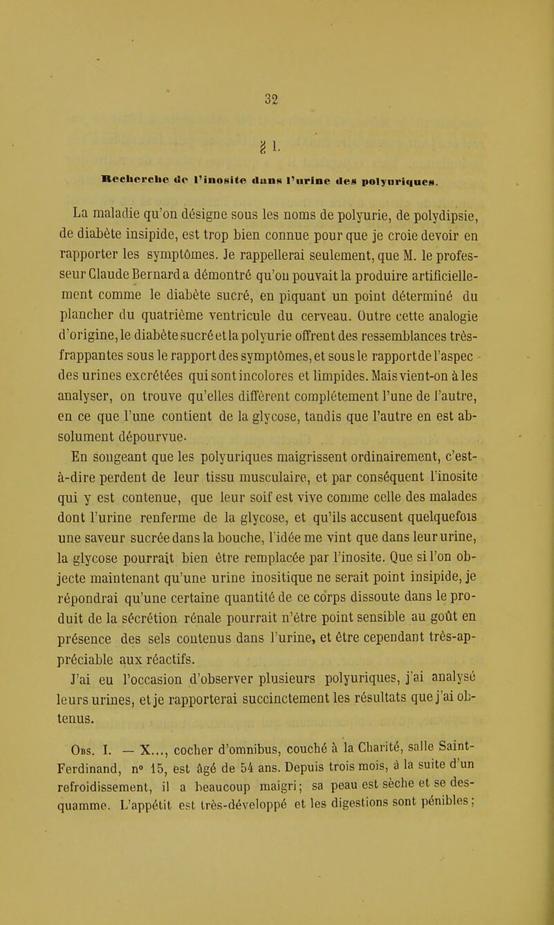 fi. l- Rcclicrcbo dp l'inosite dunn Purine des polyuriqucM. La maladie qu'on désigne sous les noms de polyurie, de polydipsie, de diabète insipide, est trop bien connue pour que je croie devoir en rapporter les symptômes. Je rappellerai seulement, que M. le profes- seur Claude Bernard a démontré qu'on pouvait la produire artificielle- ment comme le diabète sucré, en piquant un point déterminé du plancher du quatrième ventricule du cerveau. Outre cette analogie d'origine, le diabète sucré et la polyurie offrent des ressemblances très- frappantes sous le rapport des symptômes, et sousle rapport de l'aspec des urines excrétées qui sont incolores et limpides. Mais vient-on à les analyser, on trouve qu'elles diffèrent complètement l'une de l'autre, en ce que l'une contient de la glycose, tandis que l'autre en est ab- solument dépourvue- En songeant que les polyuriques maigrissent ordinairement, c'est- à-dire perdent de leur tissu musculaire, et par conséquent l'inosite qui y est contenue, que leur soif est vive comme celle des malades dont l'urine renferme de la glycose, et qu'ils accusent quelquefois une saveur sucrée dans la bouche, l'idée me vint que dans leur urine, la glycose pourrait bien être remplacée par l'inosite. Que si l'on ob- jecte maintenant qu'une urine inositique ne serait point insipide, je répondrai qu'une certaine quantité de ce corps dissoute dans le pro- duit de la sécrétion rénale pourrait n'être point sensible au goût en présence des sels contenus dans l'urine, et être cependant très-ap- préciable aux réactifs. J'ai eu l'occasion d'observer plusieurs polyuriques, j'ai analysé leurs urines, et je rapporterai succinctement les résul tats que j'ai ob- tenus. Obs. I. — X..., cocher d'omnibus, couché à la Charité, salle Saint- Ferdinand, n» 15, est âgé de 54 ans. Depuis trois mois, à la suite d'un refroidissement, il a beaucoup maigri; sa peau est sèche et se des- quamme. L'appétit est très-développé et les digestions sont pénibles ;