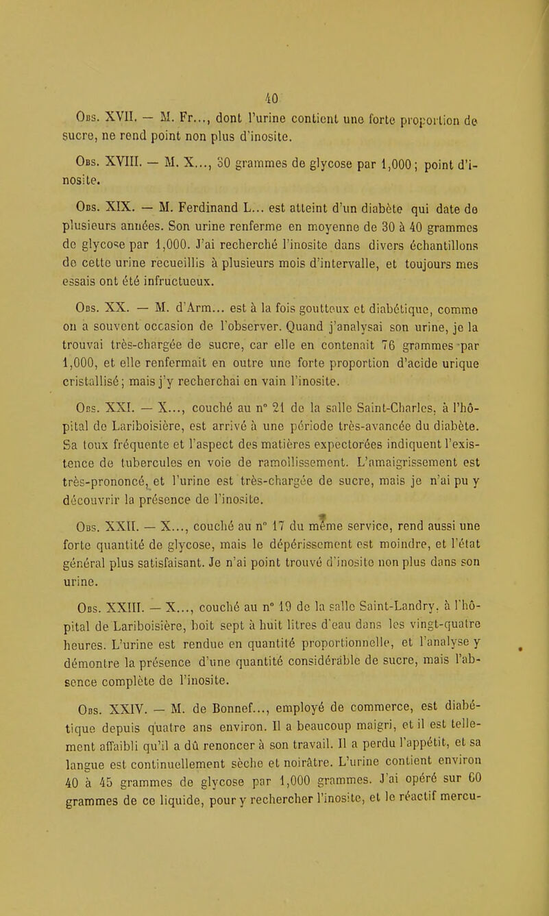 Obs. XVII. — M. Fr..., dont l'urine conticul une forte proportion de sucre, ne rend point non plus d'inosite. Obs. XVIII. — M. X..., 30 grammes de glycose par 1,000; point d'i- nosite. Obs. XIX. — M. Ferdinand L... est atteint d'un diabète qui date do plusieurs années. Son urine renferme en moyenne de 30 à 40 grammes de glyco<;e par 1,000. J'ai recherché l'inosite dans divers échantillons do cette urine recueillis à plusieurs mois d'intervalle, et toujours mes essais ont été infructueux. Obs. XX. — M. d'Arm... est à la fois goutteux et diabétique, comme on a souvent occasion de l'observer. Quand j'analysai son urine, je la trouvai très-chargée de sucre, car elle en contenait 76 grammes par 1,000, et elle renfermait en outre une forte proportion d'acide urique cristallisé; mais j'y recherchai en vain l'inosite. Obs. XXI. — X..., couché au n° 21 do la salle Saint-Charles, à l'hô- pital de Lariboisière, est arrivé à une période très-avancée du diabète. Sa toux fréquente et l'aspect des matières expectorées indiquent l'exis- tence de tubercules en voie de ramollissement. L'amaigrissement est très-prononcé, et l'urine est très-chargée de sucre, mais je n'ai pu y découvrir la présence de l'inosite. Obs. XXII. — X..., couché au n° 17 du m?me service, rend aussi une forte quantité de glycose, mais le dépérissement est moindre, et l'état général plus satisfaisant. Je n'ai point trouvé d'inosite non plus dans son urine. Obs. XXIII. — X..., couché au n° 19 de la salle Saint-Landry, à l'hô- pital de Lariboisière, boit sept à huit litres d'eau dans les vingt-quatre heures. L'urine est rendue en quantité proportionnelle, et l'analyse y démontre la présence d'une quantité considérable de sucre, mais l'ab- sence complète de l'inosite. Obs. XXIV. — M. de Bonnef..., employé de commerce, est diabé- tique depuis quatre ans environ. Il a beaucoup maigri, et il est telle- ment affaibli qu'il a dû renoncer à son travail. Il a perdu l'appétit, et sa langue est continuellement sèche et noirâtre. L'urine contient environ 40 à 45 grammes de glycose par 1,000 grammes. J'ai opéré sur CO grammes de ce liquide, pour y rechercher l'inosite, et le réactif mercu-