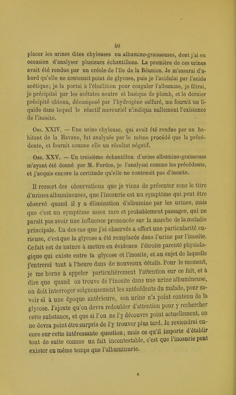 placer les urines dites chyleuses ou albumino-graisseuses, dont j'ai eu occasion d'analyser plusieurs échantillons. La première de ces urines avait été rendue par un créole de l'île de la Réunion. Je m'assurai d'a- bord qu'elle ne contenait point de glycose, puis je l'acidulai par l'acide acétique; je la portai à l'ébuUition pour coaguler l'albumine, je filtrai, je précipitai par les acétates neutre et basique de plomb, et le dernier précipité obtenu, décomposé par l'hydrogène sulfuré, me fournit un li- quide dans lequel le réactif mercuriel n'indiqua nullement l'existence de l'inosite. Obs. XXrV. — Une urine chyleuse, qui avait été rendue par un ha- bitant de la Havane, fut analysée par le même procédé que la précér dente, et fournit comme elle un résultat négatif. Obs. XXV. — Un troisième échantillon d'urine albumino-graisseuse m'ayant été donné par M. Fordos, je l'analysai comme les précédents, et j'acquis encore la certitude qu'elle ne contenait pas d'inosite. Il ressort des observations que je viens de présenter sous le titre d'urines albumineuses, que l'inosurie est un symptôme qui peut être observé quand il y a élimination d'albumine par les urines, mais que c'est un symptôme assez rare et probablement passager, qui ne parait pas avoir une influence prononcée sur la marche de la maladie principale. Un des cas que j'ai observés a offert une particularité cu- rieuse, c'est que la glycose a été remplacée dans l'urine par l'inosite. Ce fait est de nature à mettre en évidence l'étroite parenté physiolo- gique qui existe entre la glycose et l'inosite, et au sujet de laquelle j'entrerai tout à l'heure dans de nouveaux détails. Pour le moment, je me borne à appeler particulièrement l'attention sur ce fait, et à dire que quand on trouve de l'inosite dans une urine albumineuse, ou doit interroger soigneusement les antécédents du malade, pour sa- voir si à une époque antérieure, son urine n'a point contenu de la glycose. J'ajoute qu'on devra redoubler d'attention pour y rechercher cette substance, et que si l'on ne l'y découvre point actuellement, on ne devra point être surpris de l'y trouver plus tard. Je reviendrai en- core sur cette intéressante question; mais ce qu'il importe d'établir tout de suite comme un fait incontestable, c'est que l'mosune peut exister en même temps que l'albuminurie-