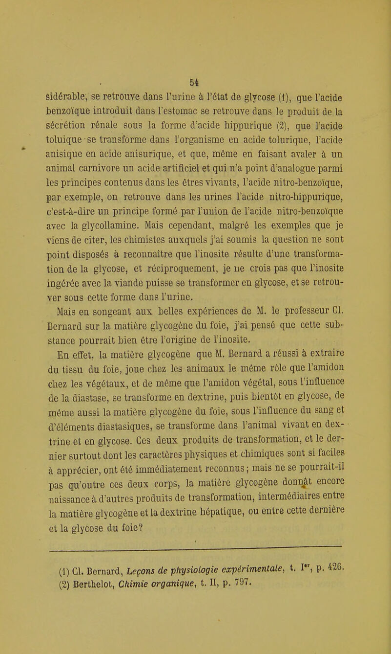 sidérable, se retrouve dans l'urine à l'étal de glycose (1), que l'acide benzoïque introduit dans l'estomac se retrouve dans le produit de la sécrétion rénale sous la forme d'acide hippurique (2), que l'acide toluique • se transforme dans l'organisme en acide tolurique, l'acide anisique en acide anisurique, et que, même en faisant avaler à un animal carnivore un acide artificiel et qui n'a point d'analogue parmi les principes contenus dans les êtres vivants, l'acide nitro-benzoïque, par exemple, on retrouve dans les urines l'acide nitro-hippurique, c'est-à-dire un principe formé par l'uuion de l'acide nitro-benzoïque avec la glycollamine. Mais cependant, malgré les exemples que je viens de citer, les chimistes auxquels j'ai soumis la question ne sont point disposés à reconnaître que l'inosite résulte d'une transforma- tion de la glycose, et réciproquement, je ne crois pas que l'inosite ingérée avec la viande puisse se transformer en glycose, et se retrou- ver sous cette forme dans l'urine. Mais en songeant aux belles expériences de M. le professeur Cl. Bernard sur la matière glycogène du foie, j'ai pensé que cette sub- stance pourrait bien être l'origine de l'inosite. En effet, la matière glycogène que M. Bernard a réussi à extraire du tissu du foie, joue chez les animaux le même rôle que l'amidon chez les végétaux, et de même que l'amidon végétal, sous l'influence de la diastase, se transforme en dextrine, puis bientôt en glycose, de même aussi la matière glycogène du foie, sous l'influence du sang et d'éléments diastasiques, se transforme dans l'animal vivant en dex- trine et en glycose. Ces deux produits de transformation, et le der- nier surtout dont les caractères physiques et chimiques sont si faciles à apprécier, ont été immédiatement reconnus ; mais ne se pourrait-il pas qu'outre ces deux corps, la matière glycogène donnât encore naissance à d'autres produits de transformation, intermédiaires entre la matière glycogène et la dextrine hépatique, ou entre cette dernière et la glycose du foie? (1) Cl. Bernard, Leçons de physiologie expérimentale, t. I, p. (2) Berthelot, Chimie organique, t. II, p. 797.