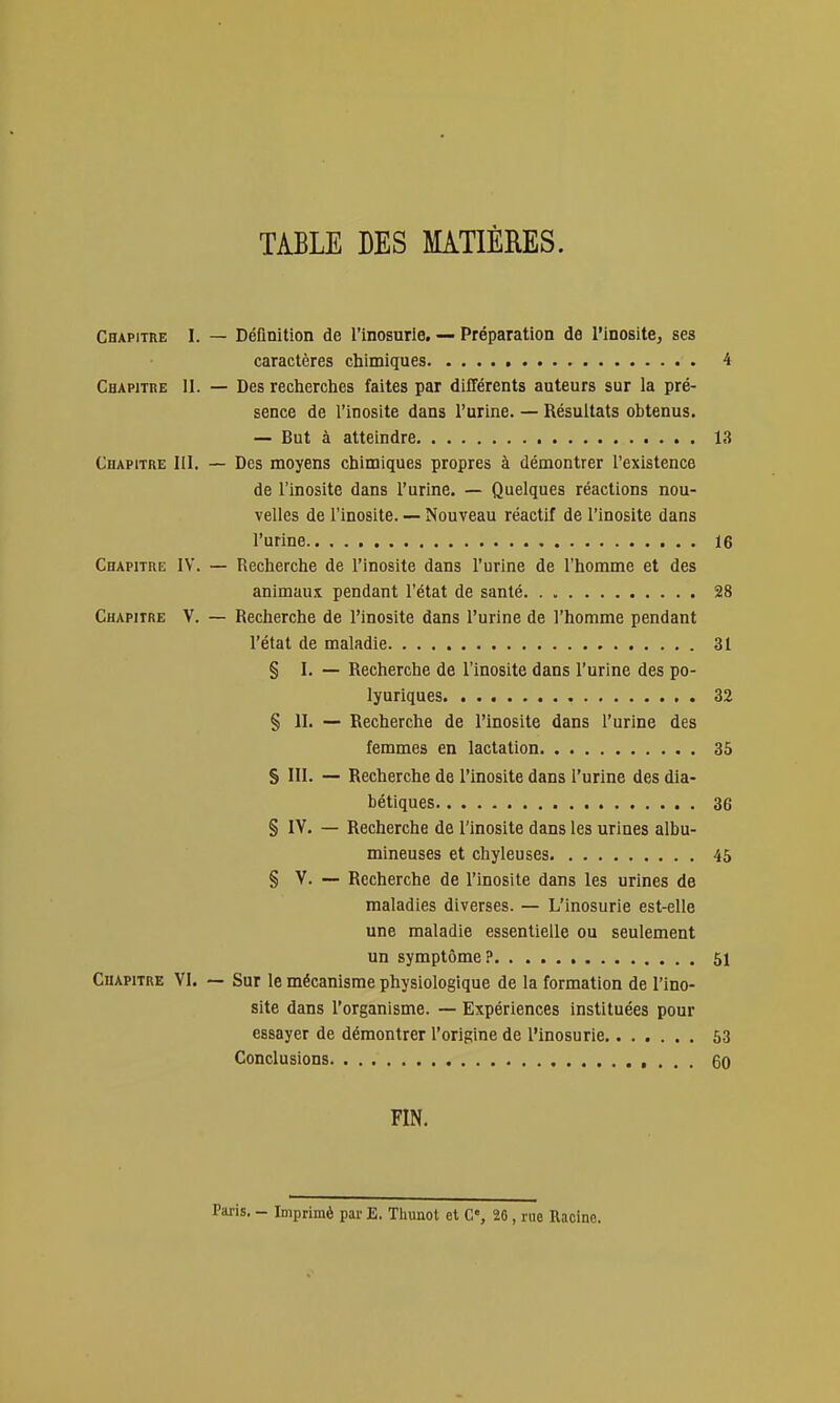 TABLE DES MATIÈRES. Chapitre I. — DéQnition de l'inosurle. — Préparation de l'inosite, ses caractères chimiques 4 Chapitre II. — Des recherches faites par différents auteurs sur la pré- sence de l'inosite dans l'urine. — Résultats obtenus. — But à atteindre 13 Chapitre III. — Des moyens chimiques propres à démontrer l'existence de l'inosite dans l'urine. — Quelques réactions nou- velles de l'inosite. — Nouveau réactif de l'inosite dans l'urine 16 Chapitre IY. — Recherche de l'inosite dans l'urine de l'homme et des animaux pendant l'état de santé 28 Chapitre V. — Recherche de l'inosite dans l'urine de l'homme pendant l'état de maladie 31 § l. — Recherche de l'inosite dans l'urine des po- lyuriques. . 32 § II. — Recherche de l'inosite dans l'urine des femmes en lactation 35 S III. — Recherche de l'inosite dans l'urine des dia- bétiques 36 § IV. — Recherche de l'inosite dans les urines albu- mineuses et chyleuses 45 § V. — Recherche de l'inosite dans les urines de maladies diverses. — L'inosurle est-elle une maladie essentielle ou seulement un symptôme? 51 Chapitre VI. — Sur le mécanisme physiologique de la formation de l'ino- site dans l'organisme. — Expériences instituées pour essayer de démontrer l'origine de l'inosurle 53 Conclusions 60 FIN. Paris. - Imprimé par E, Thunot et C% 26 , rue Racine.