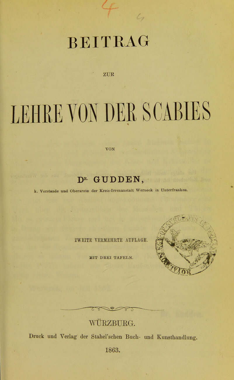 BEITRAG ZUK LEHRE VON DER SCABIES VON GUDDEN, k. VorsUinde und Oberarzte der Kreis-Irrenanstalt Wemeok in Unterfranken. ZWEITE VERMEHRTE AUFLÄGE. MIT DREI TAFELN. —r=r===:i:2.i:::=~ä==T~ WÜRZBUEG. Druck und Verlag der Stahel'schen Buch- und Kunsthandlung. 1863.