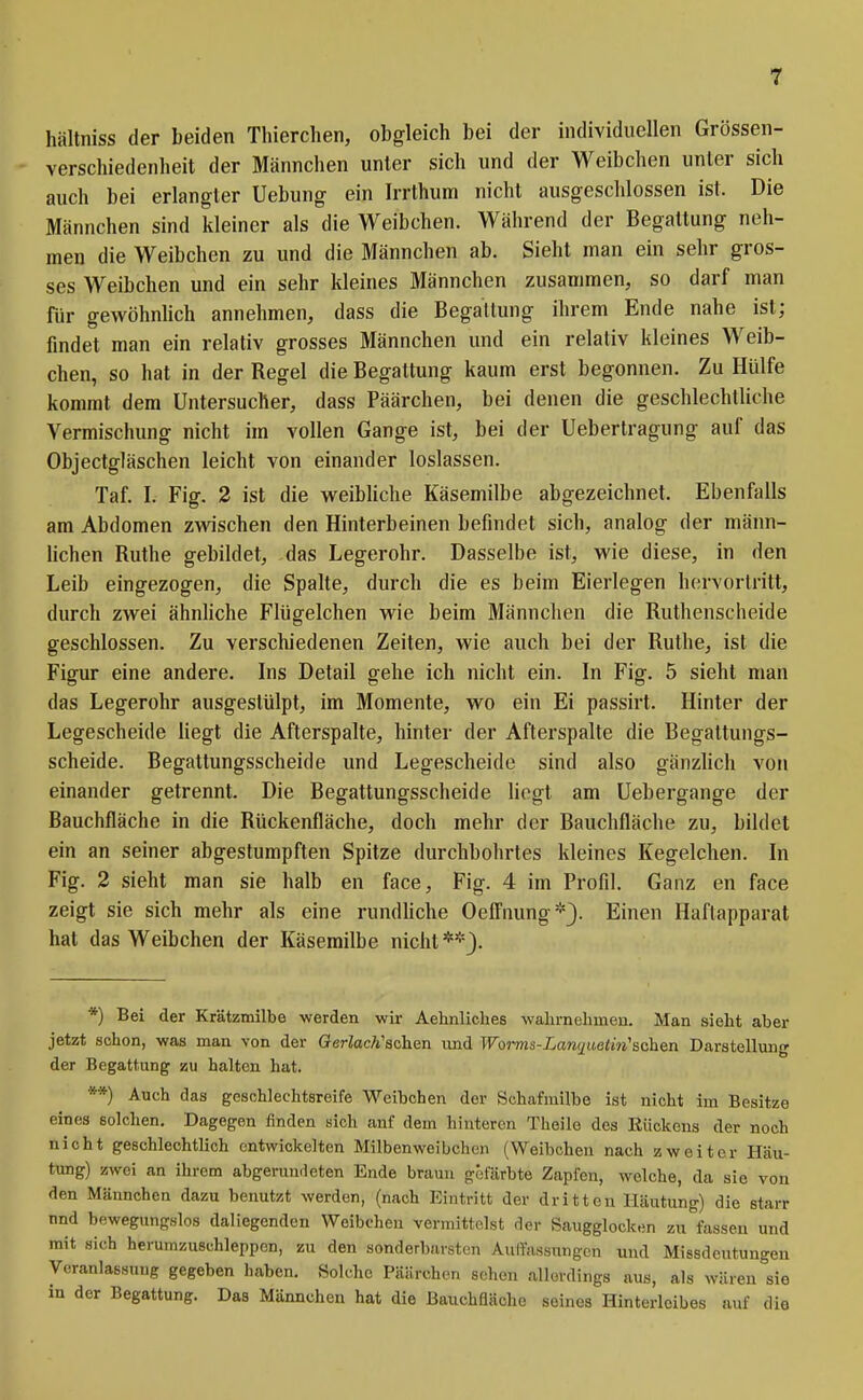 hältniss der beiden Thierchen, obgleich bei der individuellen Grössen- verschiedenheit der Männchen unter sich und der Weibchen unter sich auch bei erlangter Uebung ein Irrthum nicht ausgeschlossen ist. Die Männchen sind kleiner als die Weibchen. Während der Begattung neh- men die Weibchen zu und die Männchen ab. Sieht man ein sehr gros- ses Weibchen und ein sehr kleines Männchen zusammen, so darf man für gewöhnhch annehmen, dass die BegaUung ihrem Ende nahe ist; findet man ein relativ grosses Männchen und ein relativ kleines Weib- chen, so hat in der Regel die Begattung kaum erst begonnen. Zu Hülfe kommt dem Untersucher, dass Päärchen, bei denen die geschlechtliche Vermischung nicht im vollen Gange ist, bei der Uebertragung auf das Objectgläschen leicht von einander loslassen. Taf. I. Fig. 2 ist die vi^eibliche Käsemilbe abgezeichnet. Ebenfalls am Abdomen zwischen den Hinterbeinen befindet sich, analog der männ- lichen Ruthe gebildet, das Legerohr. Dasselbe ist, wie diese, in den Leib eingezogen, die Spalte, durch die es beim Eierlegen hervortritt, durch zwei ähnliche Flügelchen wie beim Männchen die Ruthenscheide geschlossen. Zu verschiedenen Zeiten, wie auch bei der Ruthe, ist die Figur eine andere. Ins Detail gehe ich nicht ein. In Fig. 5 sieht man das Legerohr ausgestülpt, im Momente, wo ein Ei passirt. Hinter der Legescheide liegt die Afterspalte, hinter der Afterspalte die Begaltungs- scheide. Begaltungsscheide und Legescheide sind also gänzlich von einander getrennt. Die Begattungsscheide liegt am Uebergange der Bauchfläche in die Rückenfläche, doch mehr der Bauchfläche zu, bildet ein an seiner abgestumpften Spitze durchbohrtes kleines Kegelchen. In Fig. 2 sieht man sie halb en face, Fig. 4 im Profil. Ganz en face zeigt sie sich mehr als eine rundhche Oefi'nung*}. Einen Haftapparat hat das Weibchen der Käsemilbe nicht**). *) Bei der Krätzmilbe werden wir Aehnliches walirnehmen. Man sieht aber jetzt sclion, was man von der GerlacVsehen und Worms-Lanqueiin'sohQn Darstellung der Begattung zu halten hat. **) Auch das geschlechtsreife Weibchen der Schafmilbe ist nicht im Besitze eines solchen. Dagegen finden sich anf dem hinteren Theilo des Rückens der noch nicht geschlechtlich entwickelten Milbenweibchcn (Weibchen nach zweiter Häu- tung) zwei an ihrem abgeruurleten Ende braun gefärbte Zapfen, welche, da sie von den Männchen dazu benutzt werden, (nach Eintritt der dritten Häutung) die starr nnd bewegungslos daliegenden Weibchen vermittelst der Saugglocken zu fassen und mit sich herumzuschleppen, zu den sonderbarsten AulTassungcn und Missdeutungen Veranlassung gegeben haben. Solche Päärchen sehen allerdings aus, als wären sie in der Begattung. Das Männchen hat die Bauchfläohe seines Hinterleibes auf dio