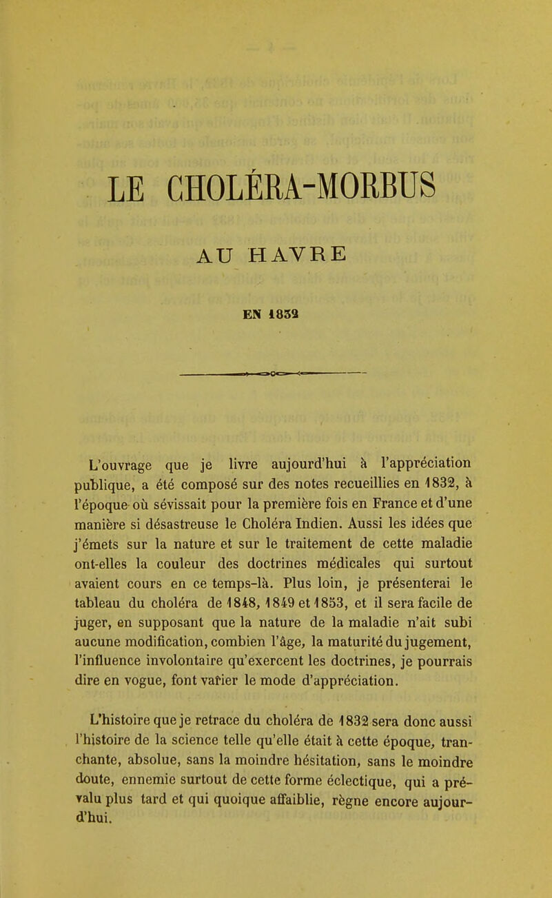 LE CHOLÉRA-MORBUS AU HAVRE EN 1853 L'ouvrage que je livre aujourd'hui à l'appréciation publique, a été composé sur des notes recueillies en 1832, à l'époque où sévissait pour la première fois en France et d'une manière si désastreuse le Choléra Indien. Aussi les idées que j'émets sur la nature et sur le traitement de cette maladie ont-elles la couleur des doctrines médicales qui surtout avaient cours en ce temps-là. Plus loin, je présenterai le tableau du choléra de 1848, 1849 et 1853, et il sera facile de juger, en supposant que la nature de la maladie n'ait subi aucune modification, combien l'âge, la maturité du jugement, l'influence involontaire qu'exercent les doctrines, je pourrais dire en vogue, font vatier le mode d'appréciation. L'histoire que je retrace du choléra de 1832 sera donc aussi l'histoire de la science telle qu'elle était à cette époque, tran- chante, absolue, sans la moindre hésitation, sans le moindre doute, ennemie surtout de cette forme éclectique, qui a pré- valu plus tard et qui quoique affaiblie, règne encore aujour- d'hui.