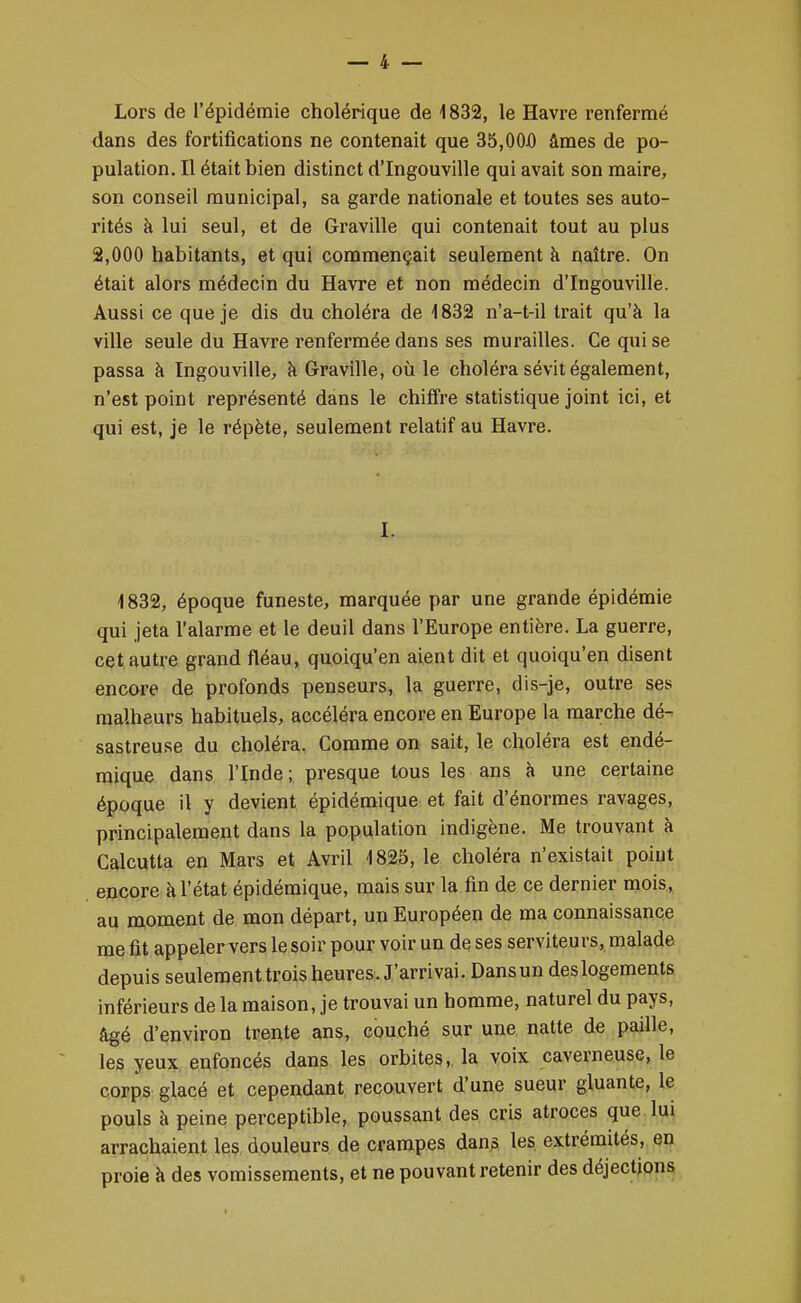 Lors de l'épidémie cholérique de 1832, le Havre renfermé dans des fortifications ne contenait que 35,00j0 âmes de po- pulation. Il était bien distinct d'Ingouville qui avait son maire, son conseil municipal, sa garde nationale et toutes ses auto- rités à lui seul, et de Graville qui contenait tout au plus 2,000 habitants, et qui commençait seulement h naître. On était alors médecin du Havre et non médecin d'Ingouville. Aussi ce que je dis du choléra de 1832 n'a-t-il trait qu'à la ville seule du Havre renfermée dans ses murailles. Ce qui se passa à Ingouville, à Graville, où le choléra sévit également, n'est point représenté dans le chiflfre statistique joint ici, et qui est, je le répète, seulement relatif au Havre. I. 1832, époque funeste, marquée par une grande épidémie qui jeta l'alarme et le deuil dans l'Europe entière. La guerre, cet autre grand fléau, quoiqu'en aient dit et quoiqu'en disent encore de profonds penseurs, la guerre, dis-je, outre ses malheurs habituels, accéléra encore en Europe la marche dé- sastreuse du choléra. Comme on sait, le choléra est endé- mique dans l'Inde ; presque tous les ans à une certaine époque il y devient épidémique et fait d'énormes ravages, principalement dans la population indigène. Me trouvant à Calcutta en Mars et Avril 1825, le choléra n'existait point encore à l'état épidémique, mais sur la fin de ce dernier mois, au moment de mon départ, un Européen de ma connaissance me fit appeler vers le soir pour voir un de ses serviteurs, malade depuis seulement trois heures. J'arrivai. Dans un des logements inférieurs de la maison, je trouvai un homme, naturel du pays, âgé d'environ trente ans, couché sur une natte de paille, les yeux enfoncés dans les orbites,, la voix caverneuse, le corps glacé et cependant recouvert d'une sueur gluante, le pouls à peine perceptible, poussant des cris atroces que lui arrachaient les douleurs de crampes dans les extrémités, qu proie à des vomissements, et ne pouvant retenir des déjections