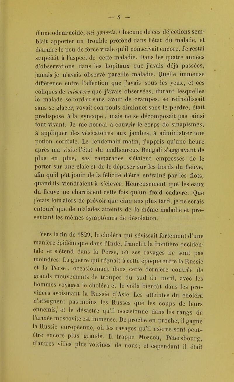 d'une odeur acide, sui generis. Chacune de ces déjections sem- blait apporter un trouble profond dans l'état du malade, et détruire le peu de force vitale qu'il conservait encore. Je restai stupéfait à l'aspect de cette maladie. Dans les quatre années d'observations dans les hôpitaux que j'avais déjà passées, jamais je n'avais observé pareille maladie. Quelle immense différence entre l'affection que j'avais sous les yeux, et ces coliques de miserere que j'avais observées, durant lesquelles le malade se tordait sans avoir de crampes, se refroidissait sans se glacer, voyait son pouls diminuer sans le perdre, était prédisposé à la syncope , mais ne se décomposait pas ainsi tout vivant. Je me bornai h couvrir le corps de sinapismes, à appliquer des vésicatoires aux jambes, à administrer une potion cordiale. Le lendemain matin, j'appris qu'une heure après ma visite l'état du malheureux Bengali s'aggravant de plus en plus, ses camarades s'étaient empressés de le porter sur une claie et de le déposer sur les bords du fleuve, afin qu'il pût jouir de la félicité d'être entraîné par les flots, quand ils viendraient à s'élever. Heureusement que les eaux du fleuve ne charriaient cette fois qu'un froid cadavre. Que j'étais loin alors de prévoir que cinq ans plus tard, je ne serais entouré que de malades atteints de la même maladie et pré- sentant les mêmes symptômes de désolation. Vers la fin de 1829, le choléra qui sévissait fortement d'une manièreépidémique dans l'Inde, franchit la frontière occiden- tale et s'étend dans la Perse, où ses ravages ne sont pas moindres La guerre qui régnait à cette époque entre la Russie et la Perse, occasionnant dans cette dernière contrée de grands mouvements de troupes du sud du nord, avec les hommes voyagea le choléra et le voilà bientôt dans les pro- vinces avoisinant la Russie d'Asie. Les atteintes du choléra n'atteignent pas moins les Russes que les coups de leurs ennemis,' et le désastre qu'il occasionne dans les rangs de l'armée moscovite est immense. De proche en proche, il gagne la Russie européenne, où les ravages qu'il exerce sont peut- être encore plus grands. Il frappe Moscou, Pétersbourg, d'autres villes plus voisines de nous; et cependant il était