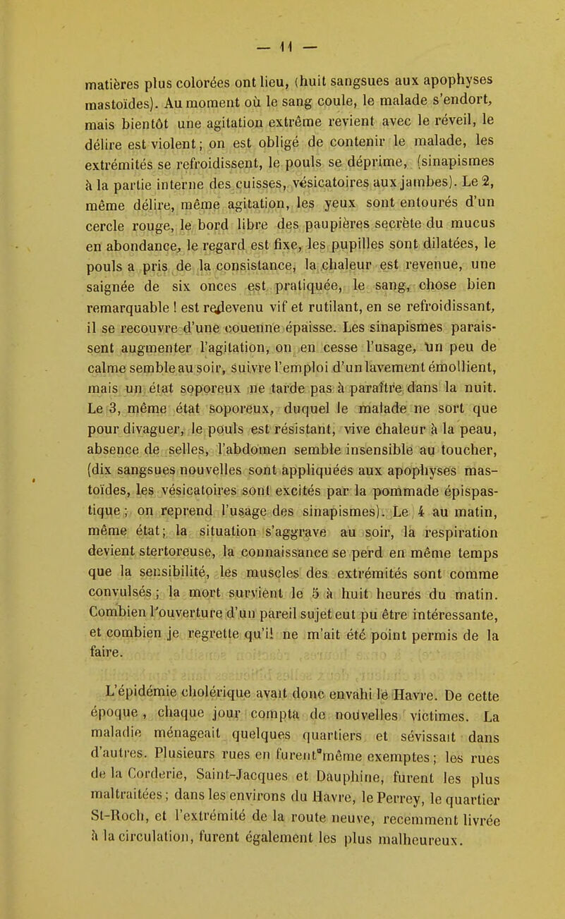 — 14 — matières plus colorées ont lieu, (huit sangsues aux apophyses mastoïdes). Au moment oii le sang coule, le malade s'endort, mais bientôt une agitation extrême revient avec le réveil, le délire est violent; on est obligé de contenir le malade, les extrémités se refroidissent, le pouls se déprime, (sinapismes à la partie interne des cuisses, vésicatoires aux jambes). Le 2, même délire, même agitation,, les yeux sont entourés d'un cercle rouge, le bord libre des paupières secrète du mucus en abondance, le regard est fixe, les pupilles sont dilatées, le pouls a pris de la consistance, la chaleur est revenue, une saignée de six onces est pratiquée, le sang, chose bien remarquable ! est re^ievenu vif et rutilant, en se refroidissant, il se recouvre d'une couenne épaisse. Les sinapismes parais- sent augmenter l'agitation, OD ien icesse l'usage, lin peu de calme semble au soir, suivre l'emploi d'un lavement émoUient, mais un. état soporeux ne tarde pas à paraître dans la nuit. Le 3, même état soporeux, duquel le malade ne sort que pour divaguer, le pouls est résistant, vive chaleur à la peau, absence de selles, l'abdomen semble insensible au toucher, (dix sangsues nouvelles sont appliquées aux apophyses mas- toïdes, les vésicatoires sont excités par la pommade épispas- tique; on reprend l'usage des sinapismes).jLe;4 au matin, même état^ la, situation s'aggrave au soir, la respiration devient stertoreuse, la connaissance se perd en même temps que la sensibilité, les muscles des extrémités sont comme convulsés; la mort survient le 5 à huit heures du matin. Combien l'ouverture d'un pareil sujet eut pu être intéressante, et combien je regrette qu'ii ne m'ait été point permis de la faire. L'épidémie cholérique avait donc envahi le Havre. De cette époque , chaque jour compta de nouvelles victimes. La maladie ménageait quelques quartiers et sévissait dans d'autres. Plusieurs rues en furent'même exemptes ; les rues de la Corderie, Saint-Jacques et Dauphine, furent les plus maltraitées; dans les environs du Havre, lePerrey, le quartier St-Roch, et l'extrémité de la route neuve, récemment livrée à la circulation, furent également les plus malheureux.