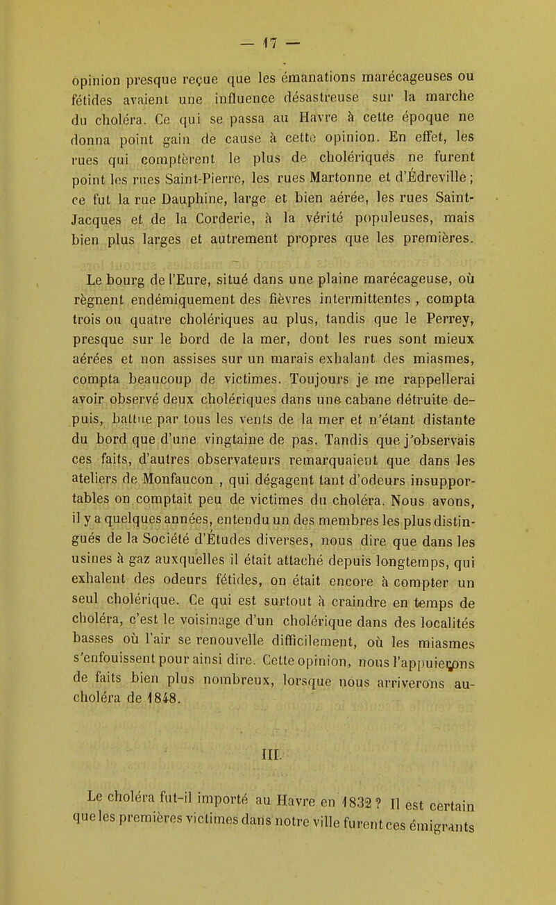 opinion presque reçue que les émanations marécageuses ou fétides avaient une influence désastreuse sur la marche du choléra. Ce qui se passa au Havre h cette époque ne donna point gain de cause à cetto opinion. En eff'et, les rues qui comptèrent le plus de cholériques ne furent point les rues Saint-Pierre, les rues Martonne et d'Édreville ; ce fut la rue Dauphine, large et bien aérée, les rues Saint- Jacques et de la Corderie, à la vérité populeuses, mais bien plus larges et autrement propres que les premières. Le bourg de l'Eure, situé dans une plaine marécageuse, où régnent endéraiquement des fièvres intermittentes , compta trois ou quatre cholériques au plus, tandis que le Perrey, presque sur le bord de la mer, dont les rues sont mieux aérées et non assises sur un marais exhalant des miasmes, compta beaucoup de victimes. Toujours je me rappellerai avoir observé deux cholériques dans une cabane détruite de- puis, battue par tous les vents de la mer et n'étant distante du bord que d'une vingtaine de pas. Tandis que j'observais ces faits, d'autres observateurs remarquaient que dans les ateliers de Monfaucon , qui dégagent tant d'odeurs insuppor- tables on comptait peu de victimes du choléra. Nous avons, il y a quelques années, entendu un des membres les plus distin- gués de la Société d'Études diverses, nous dire que dans les usines à gaz auxquelles il était attaché depuis longtemps, qui exhalent des odeurs fétides, on était encore à compter un seul cholérique. Ce qui est surtout à craindre en temps de choléra, c'est le voisinage d'un cholérique dans des localités basses où l'air se renouvelle difficilement, où les miasmes s'enfouissent pour ainsi dire. Cette opinion, nous l'appuiegans de faits bien plus nombreux, lorsque nous arriverons au- choléra de 1848. ni. Le choléra fut-il importé au Havre en 1832? H est certain queles premières victimes dans notre ville furentces émigrants