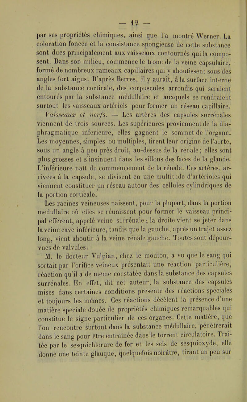 par ses propriétés chimiques, ainsi que l'a montré Werner. La coloration foncée et la consistance spongieuse de cette substance sont dues principalement aux vaisseaux contournés qui la compo- sent. Dans son milieu, commence le tronc de la veine capsulaire, formé de nombreux rameaux capillaires qui y aboutissent sous des angles fort aigus. D'après Berres, il y aurait, à la surface interne de la substance corticale, des corpuscules arrondis qui seraient entourés par la substance médullaire et auxquels se rendraient surtout les vaisseaux artériels pour former un réseau capillaire. Vaisseaux et nerfs. — Les artères des capsules surrénales viennent de trois sources. Les supérieures proviennent de la dia- pbragmalique inférieure, elles gagnent le sommet de l'organe. Les moyennes, simples ou multiples, tirent leur origine del'aurte, sous un angle à peu près droit, au-dessus de la rénale; elles sont plus grosses et s'insinuent dans les sillons des faces de la glande. L'inférieure naît du commencement de la rénale. Ces artères, ar- rivées à la capsule, se divisent en une multitude d'artérioles qui viennent constituer un réseau autour des cellules cylindriques de la portion corticale. Les racines veineuses naissent, pour la plupart, dans la portion médullaire où elles se réunissent pour former le vaisseau princi- pal efférent, appelé veine surrénale -, la droite vient se jeter dans laveine cave inférieure, tandis que la gauche, après un trajet assez long, vient aboutir à la veine rénale gauche. Toutes sont dépour- vues de valvules. M. le docteur Vulpian, chez le mouton, a vu que le sang qui sortait par l'orifice veineux présentait une réaction particulière, réaction qu'il a de même constatée dans la substance des capsules surrénales. En effet, dit cet auteur, la substance des capsules mises dans certaines conditions présente des réactions spéciales et toujours les mômes. Ces réactions décèlent la présence d'une matière spéciale douée de propriétés chimiques remarquables qui constitue le signe particulier de ces organes. Cette matière, que l'on rencontre surtout dans la substance médullaire, pénétrerait dans le sang pour être entraînée dans le torrent circulatoire. Trai- tée par le sesquichlorure de fer et les sels de sesquioxyde, elle donne une teinte glauque, quelquefois noirâtre, tirant un peu sur