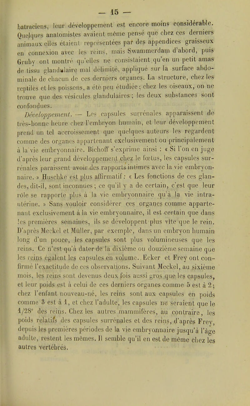 batraciens, loiir développement est encore nnoins considérable. Quelques analomistes avaient môme pensé que chez ces derniers animaux elles élaietil représentées par des appendices graisseux en connexion avec les reins, mais Swammerdam d'abord, puis Gruby ont montré qu'elles ne consistaient qu'en un petit amas de tissu glandulaire mal délimité, appliqué sur la surface abdo- minale de chacun de ces derniers organes. La structure, chez les reptiles et les poissons, a été peu étudiée-, chez les oiseaux, on ne trouve que des vésicules glandulaires; les deux substances sont confondues. Développement. ■— Les capsules surrénales apparaissent de très-bonne heure chez Tembryon humain, et leur développement prend un tel accroissement que quelques auteurs les regardent comme des organes appartenant exclusivement ou principalement à la'vie em'bryonnaire. Bichoff s'exprime ainsi : « Si l'on en juge d'après leur grand développement chez le fœtus, les capsules sur- rénales paraissent avoir des rapports intimes avec la vie embryon- naire. » Huschke est pUis affirmatif ; « Les fonctions de ces glan- des, dit-il, sont inconnues ; ce qu'il y a de certain, c'est que leur rôle se rapporte plus à la vie embryonnaire qu'à la vie intra- utérine. » Sans vouloir considérer ces organes comme apparte- nant exclusivement à la vie embryonnaire, il est certain que dans !es premières semaines, ils se développent plus vîte que le rein. D'après Meckel et Millier, par exemple, dans un embryon humain long d'un pouce, les capsules sont plus volumineuses que les reins. Ce n'est qu'à dater de la dixième ou douzième semaine que les reips égalent le? capsules en volume.. Ecker et Frey ont con- firmé l'exactitude de ces observations. Suivant Meckel, au sixième mois, les reins sont devenus deux fois aussi gros que les capsules, et leur poids est à celui de ces derniers organes comme 5 est à 2; chez l'enfant nouveau-né, les reins sont aux capsules en poids comme 3 est à 1, et chez l'adulte, les capsuleis ne seraient que le 1/28° des reins. Chez les autres mammifères, au contraire, les poids relatifs des capsules surrénales et des reins, d'après Frey, depuis les premières périodes de la vie embryonnaire jusqu'à l'âge adulte, restent les mômes. Il semble qu'il en est de même chez les autres vertébrés.