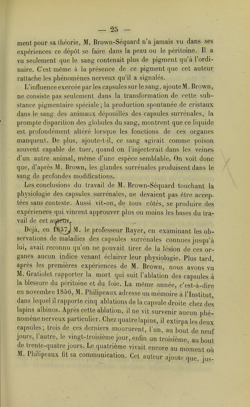 ment pour sa ihôorie, M. Brown-Séquard n'a jamais vu dans ses expériences ce dépôt se faire dans la peau ou le péritoine. Il a vu seulement que le sang contenait plus de pigment qu'à l'ordi- naire. C'est même à la présence de ce pigment que cet auteur rattache les phénomènes nerveux, qu'il a signalés. L'influence exercée par les capsules sur le sang, ajouteM. Brown, ne consiste pas seulement dans la transformation de cette sub- stance pigmenlaire spéciale; la production spontanée de cristaux dans le sang des animaux dépouillés des capsules surrénales, la prompte disparition des globules du sang, montrent que ce liquide est profondément altéré lorsque les fonctions de ces organes manquent. De plus, ajoute-t-il, ce sang agirait comme poison souvent capable de tuer, quand on l'injecterait dans les veines d'un autre animal, même d'une espèce semblable. On voit donc / que, d'après M. Brown, les glandes surrénales produisent dans le sang de profondes modifications. Les conclusions du travail de M. Brown-Séquard touchant la physiologie des capsules surrénales, ne devaient pas être accep- tées sans conteste. Aussi vit-on, de tous côtés, se produire des expériences qui vinrent approuver plus ou moins les bases du tra- vail de cet aiiteïïK. Déjà, en M. le professeur Rayer, en examinant les ob- servations de maladies des capsules surrénales connues jusqu'à lui, avait reconnu qu'on ne pouvait tirer de la lésion de ces or- ganes aucun indice venant éclairer leur physiologie. Plus tard, après les premières expériences de M. Brown, nous avons vu M. Gratiolet rapporter la mort qui suit l'ablation des capsules à la blessure du péritoine et du foie. La même année, c'est-à-dire en novembre 1856, M. Philipeaux adresse un mémoire à l'Institut, dans lequel il rapporte cinq ablations de la capsule droite chez des lapins albinos. Après cette ablation, il ne vit survenir aucun phé- nomène nerveux particulier. Chez quatre lapins, il extirpa les deux capsules; trois de ces derniers moururent, l'un, au bout de neuf jours, l'autre, le vingt-troisième jour, enfm un troisième, au bout de trente-quatre jours. Le quatrième vivait encore au moment où M. Philipeaux fit sa communication. Cet auteur ajoute que jus-