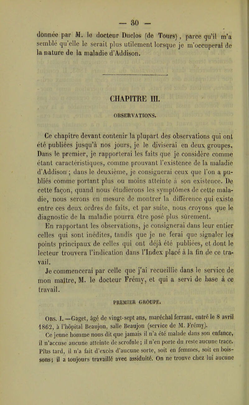 donnée par M. le docteur Duclos (de Tours) , parce qu'il m'a semblé qu'elle le serait plus utilement lorsque je m'occuperai de la nature de la maladie d'Addison. CHAPITRE m. OBSERVATIONS. Ce chapitre devant contenir la plupart des observations qui ont été publiées jusqu'à nos jours, je le diviserai en deux groupes. Dans le premier, je rapporterai les faits que je considère comme étant caractéristiques, comme prouvant l'existence de la maladie d'Addison ; dans le deuxième, je consignerai ceux que l'on a pu- bliés comme portant plus ou moins atteinte à son existence. De cette façon, quand nous étudierons les symptômes de cette mala- die, nous serons en mesure de montrer la différence qui existe entre ces deux ordres de faits, et par suite, nous croyons que le diagnostic de la maladie pourra être posé plus sûrement. En rapportant les observations, je consignerai dans leur entier celles qui sont inédites, tandis que je ne ferai que signaler les points principaux de celles qui ont déjà été publiées, et dont le lecteur trouvera l'indication dans l'Index placé à la fin de ce tra- vail. Je commencerai par celle que j'ai recueillie dans le service de mon maître, M. le docteur Frémy, et qui a servi de base à ce travail. PREMIER GROUPE. Obs. I. —Gaget, âgé de vingt-sept ans, maréchal ferrant, entré le 8 avril 1862, à l'hôpital Beaujon, salle Beaujon (service de M. Frémy). Ce jeune homme nous dit que jamais il n'a été malade dans son enfance, il n'accuse aucune atteinte de scrofule ; il n'en porte du reste aucune trace. Plus tard, il n'a fait d'excès d'aucune sorte, soit en femmes, soit en bois- sons; il a toujours travaillé avec assiduité. On ne trouve chez lui aucune