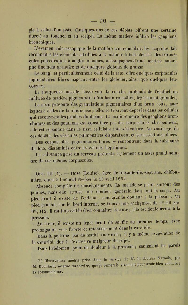 — /jO - gle à celui d'un pois. Quelques-uns de ces dépôts offrent une certaine dureté au toucher et au scalpel. La même matière inûltre les ganglions bronchiques. L'examen microscopique de la matière contenue dans les capsules fait reconnaître les éléments attribués à la matière tuberculeuse : des corpus- cules polyédriques à angles mousses, accompagnés d'une matière amor- phe finement granulée et de quelques globules de graisse. Le sang, et particulièrement celui de la rate, offre quelques corpuscules pigraentaires libres nageant entre les globules, ainsi que quelques leu- cocytes. La muqueuse buccale laisse voir la couche profonde de l'épithéliuin infiltrée de matière pigmentaire d'un brun roussàlre, légèrement granulée. La peau présente des granulations pigraentaires d'un brun roux, ana- logues à celles de la muqueuse ; elles se trouvent déposées dans les cellules qui recouvrent les papilles du derme. La matière noire des ganglions bron- chiques et des poumons est constituée par des corpuscules charbonneux, elle est répandue dans le tissu cellulaire iiilervésiculaire. Au voisinage de ces dépôts, les vésicules pulmonaires disparaissent et paraissent atrophiées. Des corpuscules pigraentaires libres se rencontrent dans la substance du foie, disséminés entre les cellules hépatiques. La substance grise du cerveau présente également un assez grand nom- bre de ces mêmes corpuscules. Obs. III (1). — Doze (Louise), âgée de soixante-dix-sept ans, chiffon- nière, entra à l'hôpital Necker le 10 avril 1862. Absence complète de renseignements. La malade se plaint surtout des jambes, mais elle accuse une douleur générale dans tout le corps. Au pied droit il existe de l'œdème, sans grande douleur à la pression. Au pied gauche, sur le bord interne, se trouve une ecchymose de 0',09 sur 0'°,015, il est impossible d'en connaître la cause ; elle est douloureuse à la pression. Au cœur, il existe un léger bruit de souffle au premier temps, avec prolongation vers l'aorte et retentissement dans la carotide. Dans la poitrine, pas de matilé anormale ; il y a même exagération de la sonorité, due à l'excessive maigreur du sujet. Dans l'abdomen, point de douleur à la pression; seulement les parois (1) Observation inédite prise dans le service de M. le docteur Vernois, par M. Douillard, interne du service, que je remercie vivement pour avoir bien voulu me U communiquer.