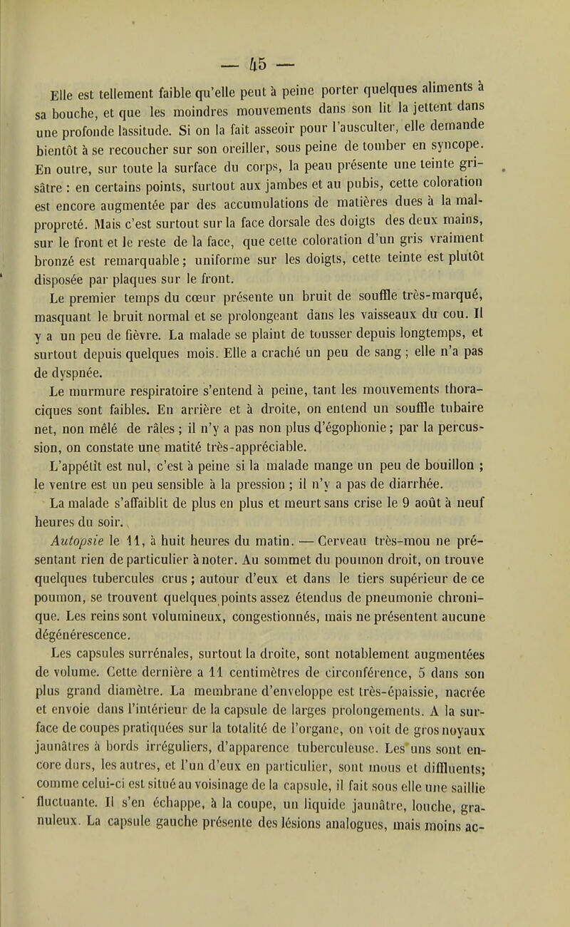 Elle est tellement faible qu'elle peut à peine porter quelques aliments à sa bouche, et que les moindres mouvements dans son lit la jettent dans une profonde lassitude. Si on la fait asseoir pour l'ausculter, elle demande bientôt à se recoucher sur son oreiller, sous peine de tomber en syncope. En outre, sur toute la surface du corps, la peau présente une teinte gri- , sâtre : en certains points, surtout aux jambes et au pubis, cette coloration est encore augmentée par des accumulations de matières dues à la mal- propreté. Mais c'est surtout sur la face dorsale des doigts des deux mains, sur le front et le reste de la face, que celte coloration d'un gris vraiment bronzé est remarquable ; uniforme sur les doigts, cette teinte est plutôt disposée par plaques sur le front. Le premier temps du cœur présente un bruit de souffle très-marqué, masquant le bruit normal et se prolongeant dans les vaisseaux du cou. Il y a un peu de fièvre. La malade se plaint de tousser depuis longtemps, et surtout depuis quelques mois. Elle a craché un peu de sang ; elle n'a pas de dyspnée. Le murmure respiratoire s'entend à peine, tant les mouvements thora- ciques sont faibles. En arrière et à droite, on entend un souffle tubaire net, non mêlé de râles ; il n'y a pas non plus d'égophonie ; par la percus- sion, on constate une matité très-appréciable. L'appélît est nul, c'est à peine si la malade mange un peu de bouillon ; le ventre est un peu sensible à la pression ; il n'y a pas de diarrhée. La malade s'affaiblit de plus en plus et meurt sans crise le 9 août à neuf heures du soir. Autopsie le 11, à huit heures du matin. — Cerveau très-mou ne pré- sentant rien de particulier à noter. Au sommet du poumon droit, on trouve quelques tubercules crus ; autour d'eux et dans le tiers supérieur de ce poumon, se trouvent quelques points assez étendus de pneumonie chroni- que. Les reins sont volumineux, congestionnés, mais ne présentent aucune dégénérescence. Les capsules surrénales, surtout la droite, sont notablement augmentées de volume. Cette dernière a 11 centimètres de circonférence, 5 dans son plus grand diamètre. La membrane d'enveloppe est très-épai.ssie, nacrée et envoie dans l'intérieur de la capsule de larges prolongements. A la sur- face de coupes pratiquées sur la totalité de l'organe, on voit de gros noyaux jaunâtres à bords irréguliers, d'apparence tuberculeuse. Les'uns sont en- core durs, les autres, et l'un d'eux en particulitir, sont mous et diffluenls; comme celui-ci est situé au voisinage de la capsule, il fait sous elle une saillie fluctuante. Il s'en échappe, à la coupe, un liquide jaunâtre, louche, gra- nuleux. La capsule gauche présente des lésions analogues, mais moins ac-