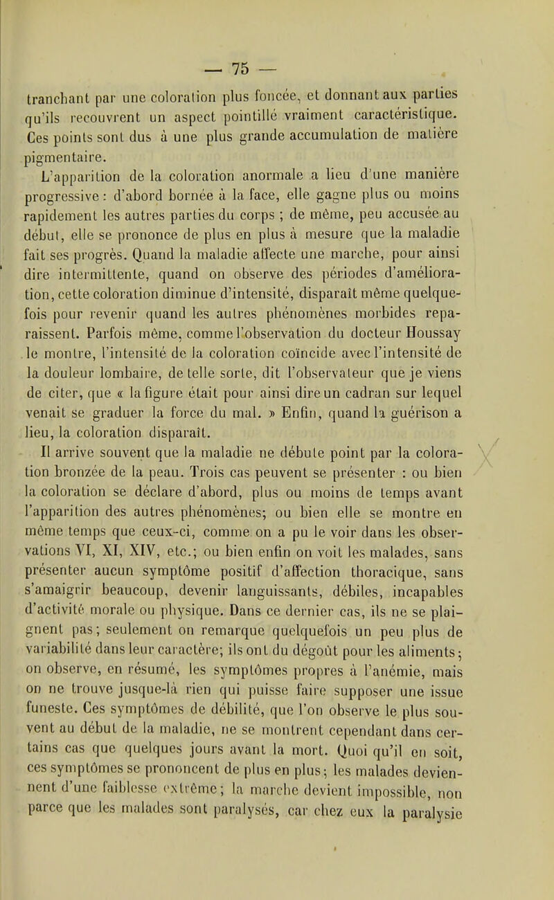 tranchant par une coloration plus foncée, et donnant aux parties qu'ils recouvrent un aspect pointillé vraiment caractéristique. Ces points sont dus à une plus grande accumulation de matière pigmentaire. L'apparition de la coloration anormale a lieu d'une manière progressive: d'abord bornée à la face, elle gagne plus ou moins rapidement les autres parties du corps ; de même, peu accusée au début, elle se prononce de plus en plus à mesure que la maladie fait ses progrès. Quand la maladie affecte une marche, pour ainsi dire intermittente, quand on observe des périodes d'améliora- tion, cette coloration diminue d'intensité, disparaît même quelque- fois pour revenir quand les autres phénomènes moibides repa- raissent. Parfois même, comme l'observation du docteur Houssay le montre, l'intensité de la coloration coïncide avec l'intensité de la douleur lombaii e, de telle sorte, dit l'observateur que je viens de citer, que « la figure était pour ainsi dire un cadran sur lequel venait se graduer la force du mal. » Enfin, quand la guérison a lieu, la coloration disparaît. Il arrive souvent que la maladie ne débute point par la colora- tion bronzée de la peau. Trois cas peuvent se présenter : ou bien la coloration se déclare d'abord, plus ou moins de temps avant l'apparition des autres phénomènes; ou bien elle se montre en même temps que ceux-ci, comme on a pu le voir dans les obser- vations VI, XI, XIV, etc.; ou bien enfin on voit les malades, sans présenter aucun symptôme positif d'affection thoracique, sans s'amaigrir beaucoup, devenir languissants, débiles, incapables d'activité morale ou physique. Dans ce dernier cas, ils ne se plai- gnent pas; seulement on remarque quelquefois un peu plus de variabilité dans leur cai actère; ils ont du dégoût pour les aliments; on observe, en résumé, les symptômes propres à l'anémie, mais on ne trouve jusque-là rien qui puisse faire supposer une issue funeste. Ces symptômes de débilité, que l'on observe le plus sou- vent au début de la maladie, ne se montrent cependant dans cer- tains cas que quelques jours avant la mort. Quoi qu'il en soit, ces symptômes se prononcent de plus en plus ; les malades devien- nent d'une faiblesse extrême; la marche devient impossible, non parce que les malades sont paralysés, car chez eux la paralysie