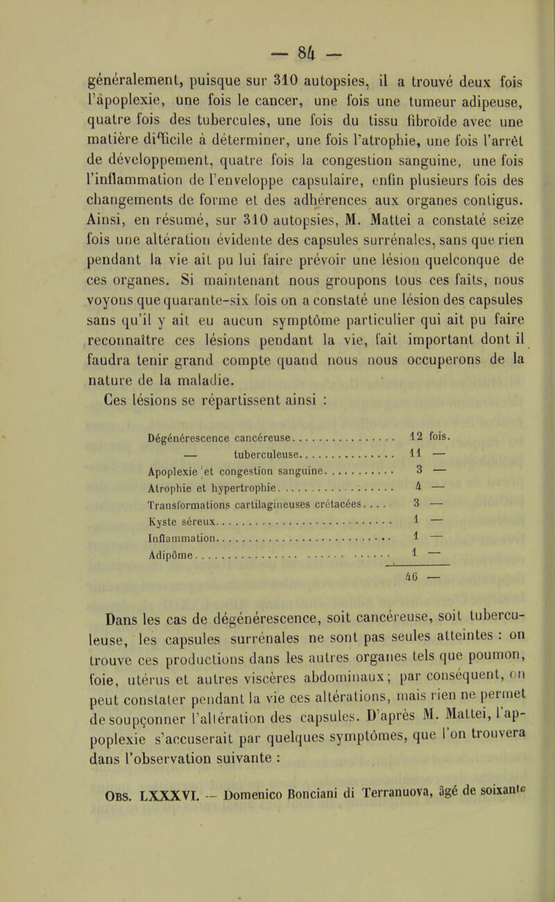 généralement, puisque sur 310 autopsies, il a trouvé deux fois l'apoplexie, une fois le cancer, une fois une tumeur adipeuse, quatre fois des tubercules, une fois du tissu fibroide avec une matière di^icile à déterminer, une fois l'atrophie, une fois l'arrêt de développement, quatre fois la congestion sanguine, une fois l'inflammation de l'enveloppe capsulaire, enfin plusieurs fois des changements de forme et des adhérences aux organes conligus. Ainsi, en résumé, sur 310 autopsies, M. Mattei a constaté seize fois une altération évidente des capsules surrénales, sans que rien pendant la vie ait pu lui l'aire prévoir une lésion quelconque de ces organes. Si maintenant nous groupons tous ces faits, nous voyons que quarante-six lois on a constaté une lésion des capsules sans qu'il y ait eu aucun symptôme particulier qui ait pu faire reconnaître ces lésions pendant la vie, fait important dont il faudra tenir grand compte quand nous nous occuperons de la nature de la maladie. Ces lésions se répartissent ainsi : Dégénérescence cancéreuse 12 fois. — tuberculeuse 11 — Apoplexie et congestion sanguine 3 — Atrophie et hypertrophie 4 — Transformations cartilagineuses crétacées 3 — Kyste séreux 1 — Inflammation 1 — Adipôme 1 46 — Dans les cas de dégénérescence, soit cancéreuse, soit tubercu- leuse, les capsules surrénales ne sont pas seules atteintes : on trouve ces productions dans les autres organes tels que poumon, foie, utérus et autres viscères abdominaux; par conséquent, en peut constater pendant la vie ces altérations, mais rien ne permet de soupçonner l'alléralion des capsules. D'après M. Mattei, l'ap- poplexie s'accuserait par quelques symptômes, que l'on trouvera dans l'observation suivante : Obs. LXXXVI. - Domenico Bonclani di ïerranuova, âgé de soixante