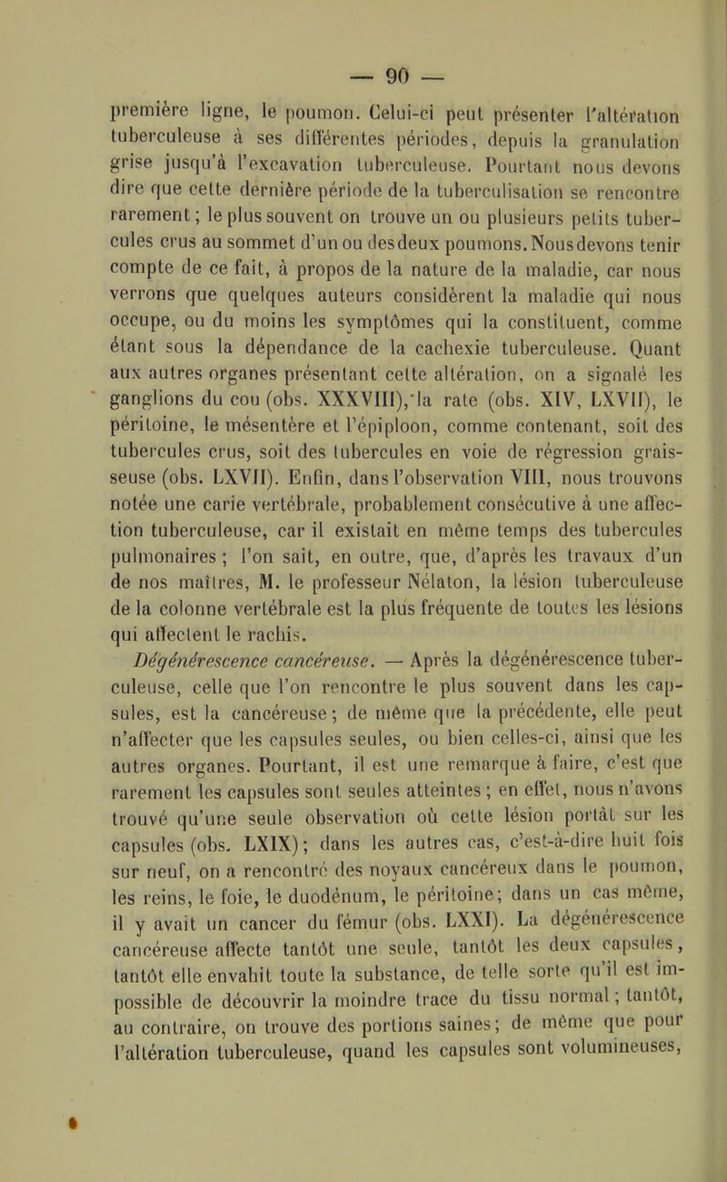 première ligne, le i)oumon. Celui-ci peut présenter l'altération tuberculeuse à ses diflérentes périodes, depuis la granulation grise jusqu'à l'excavation tuberculeuse. Pourtant nous devons dire que cette dernière période de la tuberculisation se rencontre rarement ; le plus souvent on trouve un ou plusieurs petits tuber- cules crus au sommet d'un ou desdeux poumons. Nousdevons tenir compte de ce fait, à propos de la nature de la maladie, car nous verrons que quelques auteurs considèrent la maladie qui nous occupe, ou du moins les symptômes qui la constituent, comme étant sous la dépendance de la cachexie tuberculeuse. Quant aux autres organes présentant celte altération, on a signalé les ganglions du cou (obs. XXXVIII),-|a rate (obs. XIV, LXVII), le péritoine, le mésentère et ré[)iploon, comme contenant, soit des tubercules crus, soit des tubercules en voie de régression grais- seuse (obs. LXVII). Enfin, dans l'observation VIII, nous trouvons notée une carie vertébrale, probablement consécutive à une affec- tion tuberculeuse, car il existait en môme temps des tubercules pulmonaires ; l'on sait, en outre, que, d'après les travaux d'un de nos maîires, M. le professeur Nélalon, la lésion tuberculeuse de la colonne vertébrale est la plus fréquente de toutes les lésions qui atïeclent le racliis. Dégénérescence cancéreuse. — Après la dégénérescence tuber- culeuse, celle que l'on rencontre le plus souvent dans les cap- sules, est la cancéreuse; de même que la précédente, elle peut n'affecter que les capsules seules, ou bien celles-ci, ainsi que les autres organes. Pourtant, il est une remarque à faire, c'est que rarement les capsules sont seules atteintes ; en elfel, nous n'avons trouvé qu'une seule observation où cette lésion portât sur les capsules (obs. LXIX); dans les autres cas, c'est-à-dire huit fois sur neuf, on a rencontré des noyaux cancéreux dans le poumon, les reins, le foie, le duodénum, le péritoine; dans un cas même, il y avait un cancer du fémur (obs. LXXI). La dégénérescence cancéreuse affecte tantôt une seule, tantôt les deux capsules, tantôt elle envahit toute la substance, de telle sorte qu'il est im- possible de découvrir la moindre trace du tissu normal ; tantôt, au contraire, on trouve des portions saines; de même que pour l'altération tuberculeuse, quand les capsules sont volumineuses.