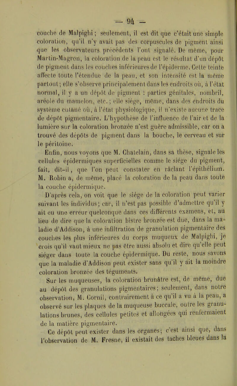 couche de Malpighi ; seulement, il est dit que c'était une simple coloration, qu'il n'y avait pas des corpuscules de pigment ainsi que les observateurs précédents l'ont signalé. De mftme, pour Martin-Mogron, la coloration de la peau est le résultat d'un dépôt de pigment dans les couches inférieures de l'épiderme. Cette teinte aiïecte toute l'étendue de la peau, et son intensité est la môme partout; elle s'observe principalement dans les endroits où, à l'état normal, il y a un dépôt de pigment : parties génitales, nombril, aréole du mamelon, etc. ; elle siège, môme, dans des endroits du système cutané où, à l'étal physiologique, il n'existe aucune trace de dépôt pigmentaire. L'hypothèse de l'inlluence de Tair et de la lumière sur la coloration bronzée n'est guère admissible, car on a trouvé des dépôts de pigment dans la bouche, le cerveau et sur le péritoine. Enfin, nous voyons que M. Châtelain, dans sa thèse, signale les cellules épidermiques superficielles comme le siège du pigment, fait, dit-il, que l'on peut constater en raclant l'épilhélium. M. Robin a, de même, placé la coloration de la peau dans toute la couche épidermique. D'après cela, on voit que le siège de la coloration peut varier suivant les individus; car, il n'est pas possible d'admettre qu'il y ait eu une erreur quelconque dans ces différents examens, et, aU lieu de dire que la coloration bistre bronzée est due, dans la ma- ladie d'Addison, à une infiltration de granulation pigmentaire des couches les plus inférieures du corps muqueux de Malpighi, je crois qu'il vaut mieux ne pas être aussi absolu et dire qu'elle peut siéger dans toute la couche épidermique. Du reste, nous savons que la maladie d'Addison peut exister sans qu'il y ait la moindre coloration bronzée des téguments. Sur les muqueuses, la coloration brunâtre est, de môme, due au dépôt des granulations pigmentaires ; seulement, dans notre observation, M. Cornil, contrairement à ce qu'il a vu à la peau, a observé sur les plaques de la muqueuse buccale, outre les granu- lations brunes, des cellules petites et allongées qui renfermaient de la matière pigmentaire. Ce dépôt peut exister dans les organes; c'est ainsi que, dans l'observation de M. Fresne, il existait des taches bleues dans la