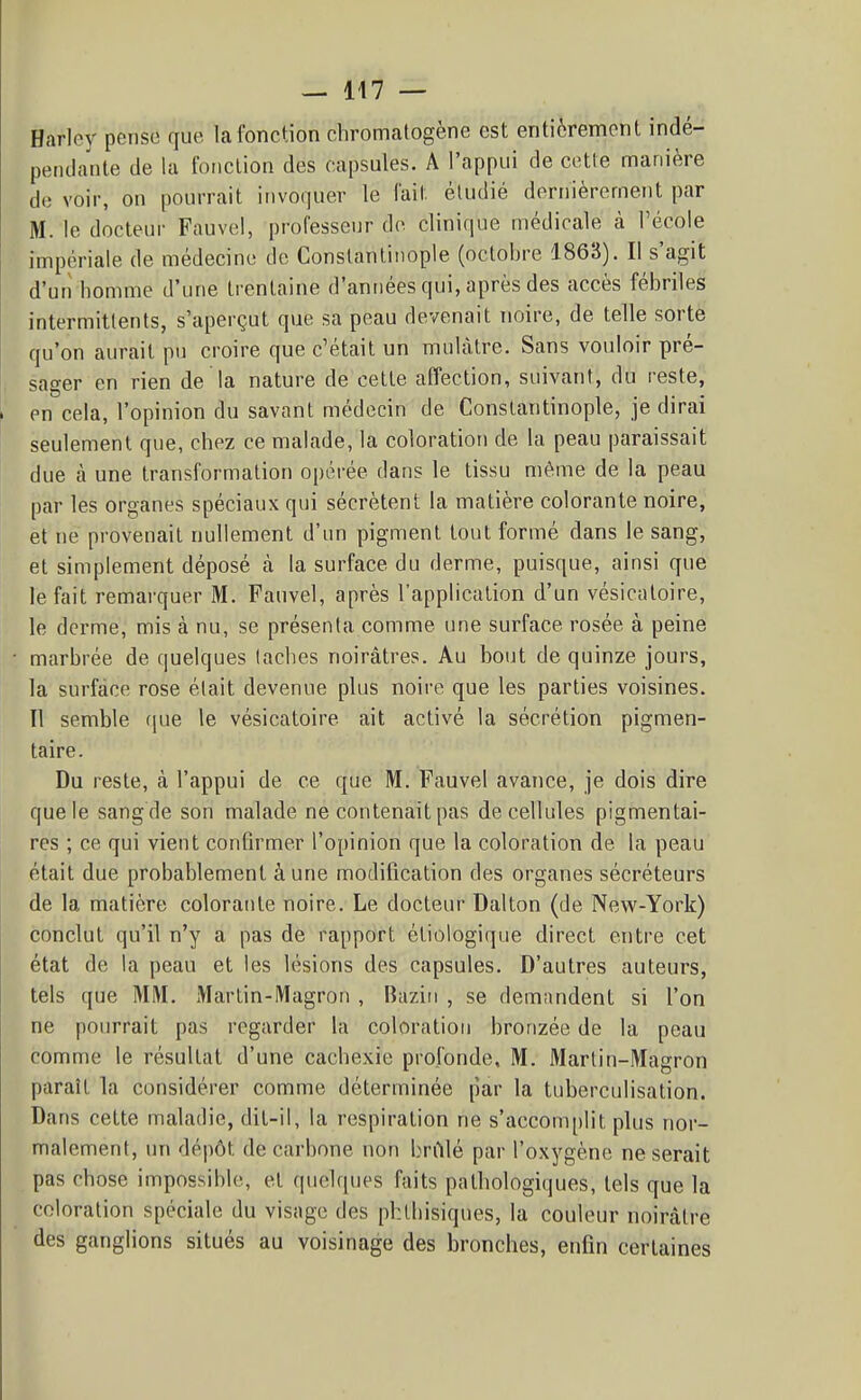 Harlcy pense que la fonction cliromatogène est entièrement indé- pendante de la fonction des capsules. A l'appui de cette manière de voir, on pourrait invoquer le fait étudié derrnèrernent par M. le docteur Fauvel, professeur de clinique médicale à l'école impériale de médecine de Conslantiiiople (octobre 1863). Il s'agit d'un homme d'une trentaine d'années qui, après des accès fébriles intermittents, s'aperçut que sa peau devenait noire, de telle sorte qu'on aurait pu croire que c'était un mulâtre. Sans vouloir pré- sager en rien de la nature de cette affection, suivant, du reste, en cela, l'opinion du savant médecin de Constantinople, je dirai seulement que, chez ce malade, la coloration de la peau paraissait due à une transformation opérée dans le tissu même de la peau par les organes spéciaux qui sécrètent la matière colorante noire, et ne provenait nullement d'un pigment tout formé dans le sang, et simplement déposé cà la surface du derme, puisque, ainsi que le fait remarquer M. Fauvel, après l'application d'un vésicatoire, le derme, mis à nu, se présenta comme une surface rosée à peine marbrée de quelques lâches noirâtres. Au bout de quinze jours, la surface rose était devenue plus noii-e que les parties voisines. Il semble que le vésicatoire ait activé la sécrétion pigmen- taire. Du reste, à l'appui de ce que M. Fauvel avance, je dois dire que le sang de son malade ne contenait pas de cellules pigmentai- res ; ce qui vient confirmer l'opinion que la coloration de la peau était due probablement aune modification des organes sécréteurs de la matière colorante noire. Le docteur Dalton (de New-York) conclut qu'il n'y a pas de rapport étiologique direct entre cet état de la peau et les lésions des capsules. D'autres auteurs, tels que MM. Martin-Magron , Baziti , se demandent si l'on ne pourrait pas regarder la coloration bronzée de la peau comme le résultat d'une cachexie profonde, M. Marlin-Magron paraît la considérer comme déterminée par la tuberculisation. Dans cette maladie, dit-il, la respiration ne s'accomplit plus nor- malement, un dépôt de carbone non brillé par l'oxygène ne serait pas chose impossible, et quelques faits pathologiques, tels que la coloration spéciale du visage des phthisiques, la couleur noirâtre des ganglions situés au voisinage des bronches, enfin certaines