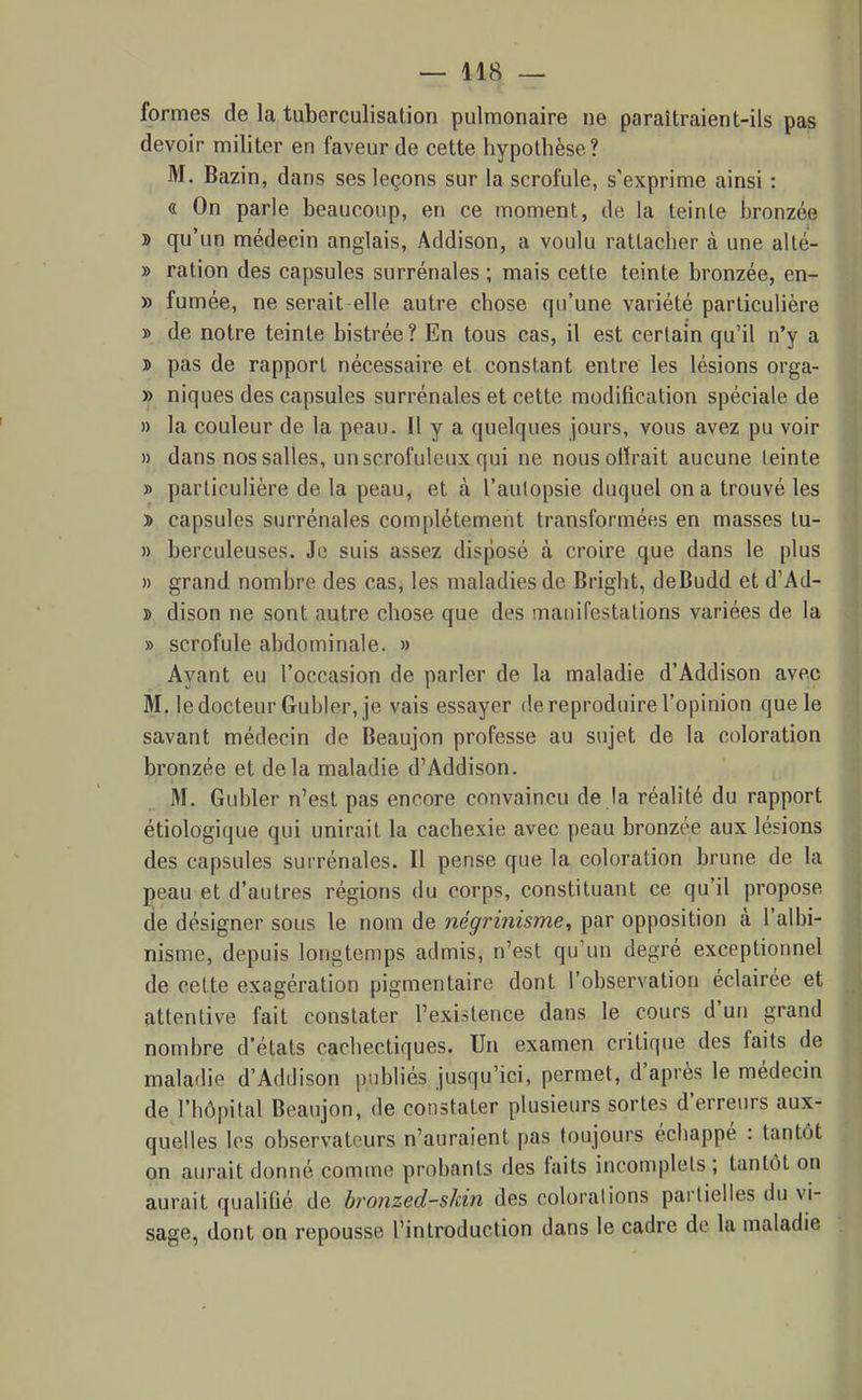 formes de la tuberculisation pulmonaire ne paraîtraient-ils pas devoir militer en faveur de cette hypothèse? M. Bazin, dans ses leçons sur la scrofule, s'exprime ainsi : « On parle beaucoup, en ce moment, de la teinte bronzée » qu'un médecin anglais, Addison, a voulu rattacher à une alté- » ration des capsules surrénales ; mais cette teinte bronzée, en- » fumée, ne serait elle autre chose qu'une variété particulière » de notre teinte bistrée? En tous cas, il est certain qu'il n'y a » pas de rapport nécessaire et constant entre les lésions orga- » niques des capsules surrénales et cette modification spéciale de » la couleur de la peau. Il y a quelques jours, vous avez pu voir » dans nos salles, unscrofuleux qui ne nousotïrait aucune teinte » particulière de la peau, et à l'autopsie duquel on a trouvé les > capsules surrénales complètement transformées en masses tu- » berculeuses. Je suis assez disposé à croire que dans le plus » grand nombre des cas, les maladies de Dright, deBudd et d'Ad- j> dison ne sont autre chose que des manifestations variées de la » scrofule abdominale. » Ayant eu l'occasion de parler de la maladie d'Addison avec M. le docteur Gubler, je vais essayer de reproduire l'opinion que le savant médecin de Beaujon professe au sujet de la coloration bronzée et delà maladie d'Addison. M. Gubler n'est pas encore convaincu de la réalité du rapport étiologique qui unirait la cachexie avec peau bronzée aux lésions des capsules surrénales. Il pense que la coloration brune de la peau et d'autres régions du corps, constituant ce qu'il propose de désigner sous le nom de négriîiisme, par opposition à l'alhi- nisme, depuis longtemps admis, n'est qu'un degré exceptionnel de cette exagération pigmentaire dont l'observation éclairée et attentive fait constater l'existence dans le cours d'un grand nombre d'états cachectiques. Un examen critique des faits de maladie d'Addison publiés jusqu'ici, permet, d'après le médecin de l'hôpital Beaujon, de constater plusieurs sortes d'erreurs aux- quelles les observateurs n'auraient pas toujours échappé : tantôt on aurait donné comme probants des faits incomplets ; tantôt on aurait qualifié de bronzed-skin des colorations partielles du vi- sage, dont on repousse l'introduction dans le cadre de la maladie