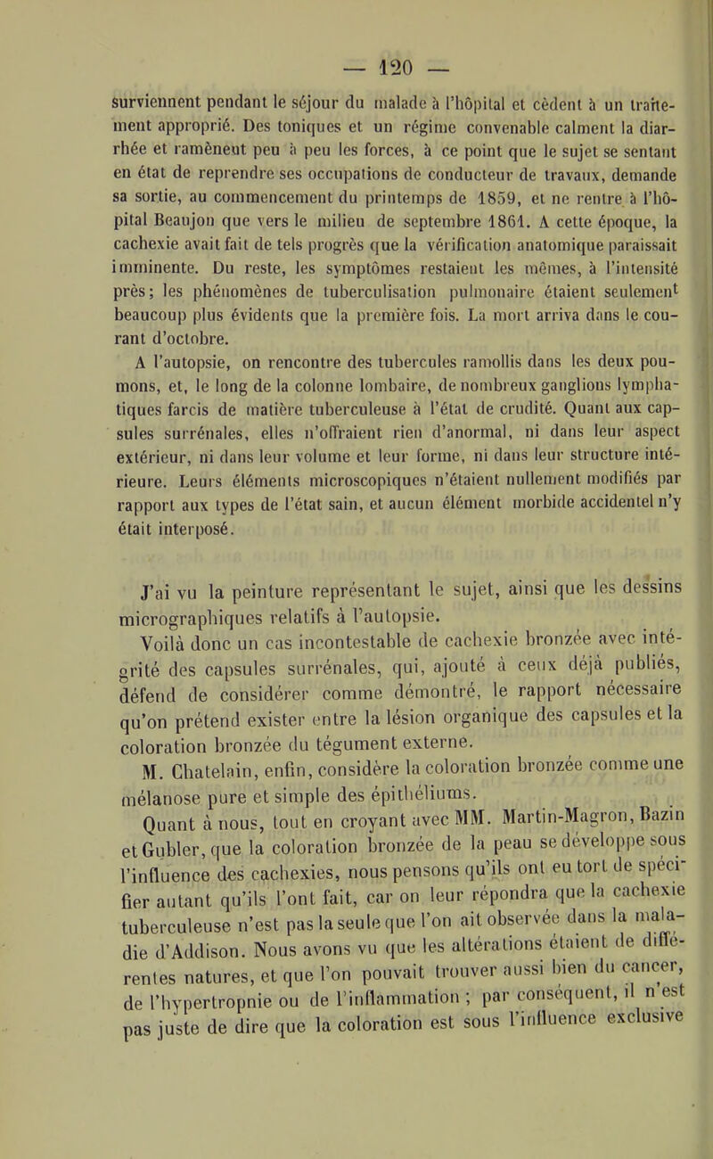 surviennent pendant le séjour du malade à l'hôpital et cèdent h un traite- ment approprié. Des toniques et un régime convenable calment la diar- rhée et ramènent peu à peu les forces, à ce point que le sujet se sentant en état de reprendre ses occupations de conducteur de travaux, demande sa sortie, au commencement du printemps de 1859, et ne rentre à l'hô- pital Beaujon que vers le milieu de septembre 1861. A cette époque, la cachexie avait fait de tels progrès que la véi ificalion anatomique paraissait imminente. Du reste, les symptômes restaient les mêmes, à l'intensité près; les phénomènes de tuberculisation pulmonaire étaient seulement beaucoup plus évidents que la première fois. La mort arriva dans le cou- rant d'octobre. A l'autopsie, on rencontre des tubercules ramollis dans les deux pou- mons, et, le long de la colonne lombaire, de nombreux ganglions lympha- tiques farcis de matière tuberculeuse à l'étal de crudité. Quant aux cap- sules surrénales, elles n'offraient rien d'anormal, ni dans leur aspect extérieur, ni dans leur volume et leur l'orme, ni dans leur structure inté- rieure. Leurs éléments microscopiques n'étaient nullement modifiés par rapport aux types de l'état sain, et aucun élément morbide accidentel n'y était interposé. J'ai vu la peinture représentant le sujet, ainsi que les dessins raicrographiques relatifs à l'autopsie. Voilà Jonc un cas incontestable de cachexie bronzée avec inté- grité des capsules surrénales, qui, ajouté à ceux déjà publiés, défend de considérer comme démontré, le rapport nécessaire qu'on prétend exister entre la lésion organique des capsules et la coloration bronzée du tégument externe. M. Châtelain, enfin, considère la coloration bronzée comme une mélanose pure et simple des épithéliums. Quant à nous, tout en croyant avec MM. Martin-Magron, Bazin etGubler,que la coloration bronzée de la peau se développe sous l'influence des cachexies, nous pensons qu'ils ont eu tort de spéci- fier autant qu'ils l'ont fait, car on leur répondra que la cachexie tuberculeuse n'est pas la seule que l'on ait observée dans la niala- die d'Addison. Nous avons vu que les altérations étaient de ditle- renies natures, et que l'on pouvait trouver aussi bien du cancer, de rhypertropnie ou de l'inflammation ; par conséquent, il n est pas juste de dire que la coloration est sous l'irifiuence exclusive