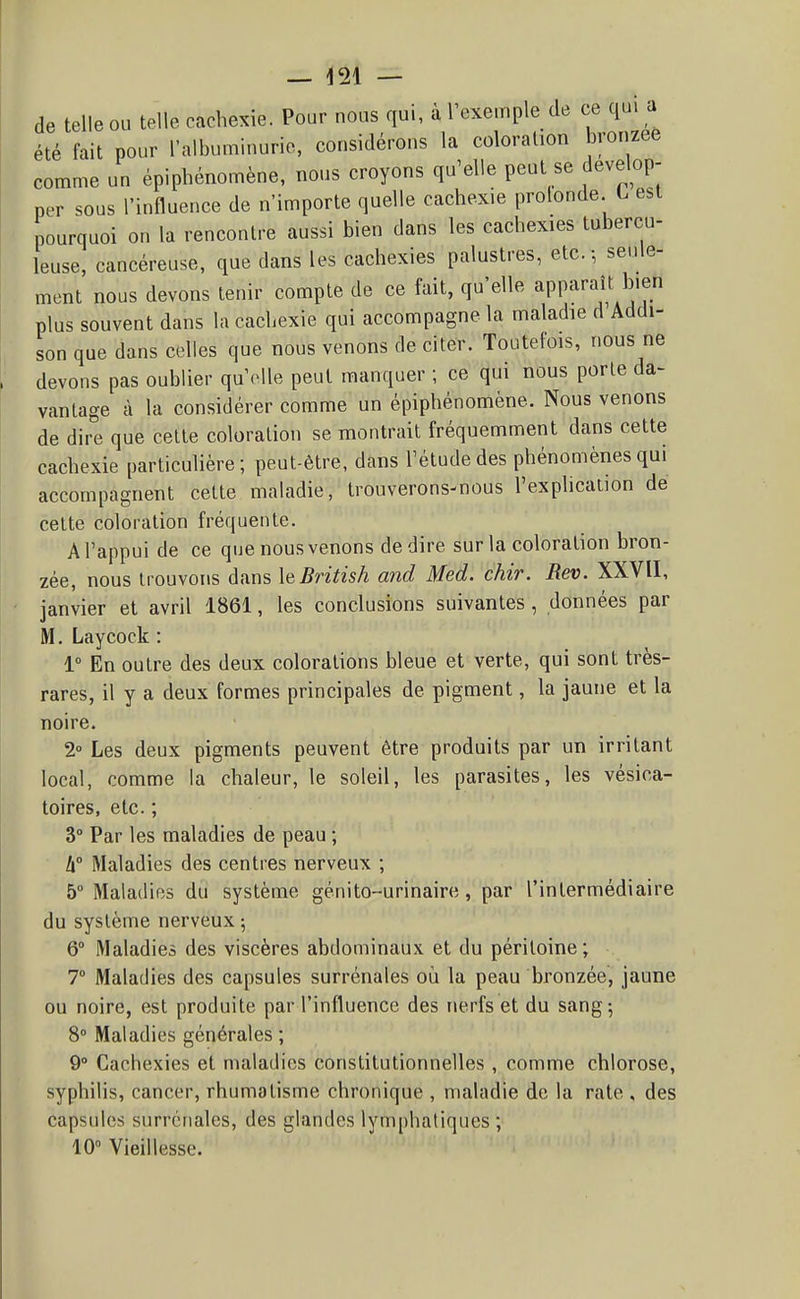 de telle ou telle cachexie. Pour nous qui, à l'exemple de ce qui a été fait pour l'alhuminurie, considérons la coloration bronzée comme un épiphénomène. nous croyons qu'elle peut se dévelop- per sous l'influence de n'importe quelle cachexie prolonde L est pourquoi on la rencontre aussi bien dans les cachexies tubercu- leuse, cancéreuse, que dans les cachexies palustres, etc.-, seule- mont nous devons tenir compte de ce fait, qu'elle apparaît bien plus souvent dans la cachexie qui accompagne la maladie d Addi- son que dans celles que nous venons de citer. Toutefois, nous ne devons pas oublier qu'elle peut manquer ; ce qui nous porte da- vantage à la considérer comme un épiphénomène. Nous venons de dire que cette coloration se montrait fréquemment dans cette cachexie particulière; peut-être, dans l'étude des phénomènes qui accompagnent cette maladie, trouverons-nous l'explication de cette coloration fréquente. A l'appui de ce que nous venons dédire sur la coloration bron- zée, nous trouvons dans leBritish and Med. chir. Rev. XXVII, janvier et avril 1861, les conclusions suivantes, données par M. Laycock : 1° En outre des deux colorations bleue et verte, qui sont très- rares, il y a deux formes principales de pigment, la jaune et la noire. 2° Les deux pigments peuvent être produits par un irritant local, comme la chaleur, le soleil, les parasites, les vésica- toires, etc. ; 3° Par les maladies de peau ; h° Maladies des centres nerveux ; 5 Maladies du système génito-urinaire, par l'intermédiaire du système nerveux 5 6° Maladies des viscères abdominaux et du péritoine; 7° Maladies des capsules surrénales 011 la peau bronzée, jaune ou noire, est produite par l'influence des nerfs et du sang; 8° Maladies générales ; 9° Cachexies et maladies constitutionnelles, comme chlorose, syphilis, cancer, rhumatisme chronique , maladie de la rate , des capsules surrénales, des glandes lymphatiques ; 10° Vieillesse.