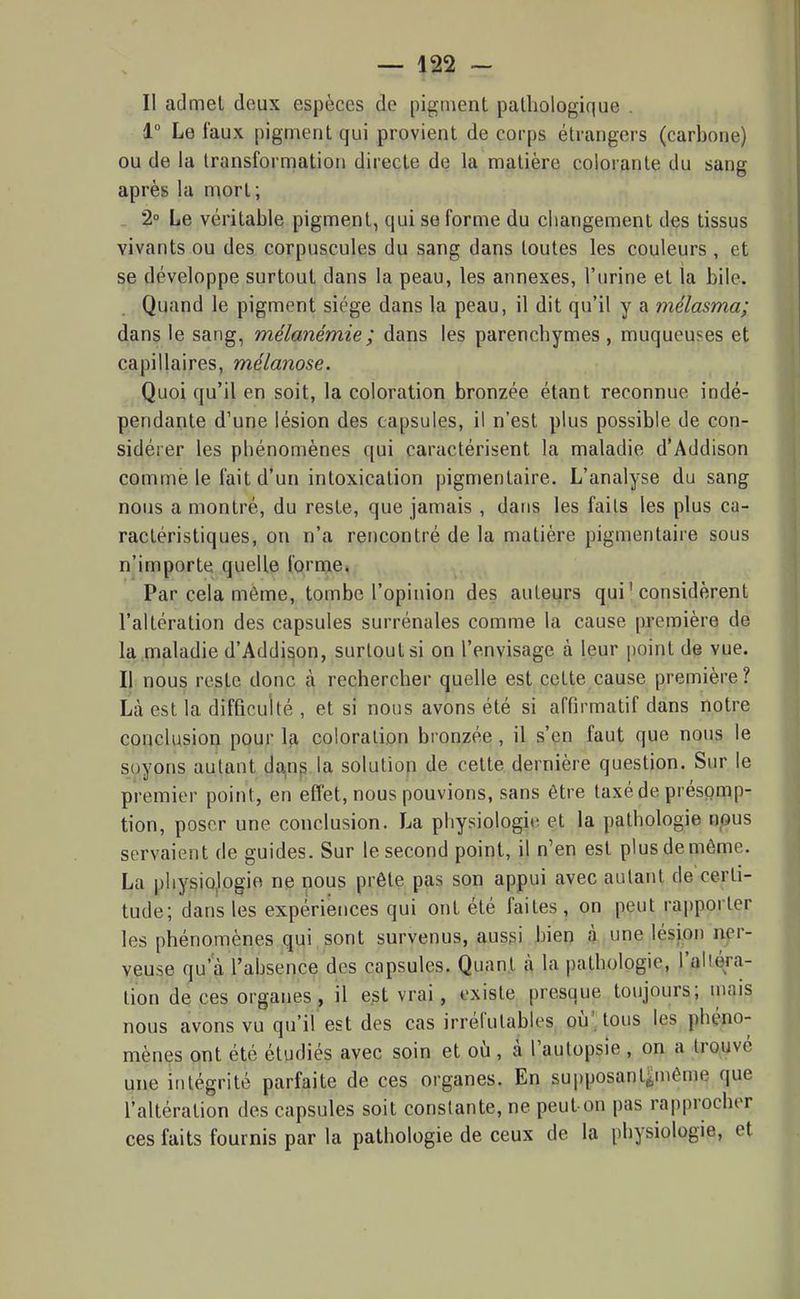Il admet deux espèces de pigment pathologique . 1 Le faux pigment qui provient de corps étrangers (carbone) ou de la transformation directe de la matière colorante du sang après la mort ; . 2° Le véritable pigment, qui se forme du changement des tissus vivants ou des corpuscules du sang dans toutes les couleurs , et se développe surtout dans la peau, les annexes, l'urine et la bile. Quand le pigment siège dans la peau, il dit qu'il y a mélasma; dans le sang, mélanémie; dans les parenchymes , muqueuses et capillaires, mélanose. Quoi qu'il en soit, la coloration bronzée étant reconnue indé- pendante d'une lésion des capsules, il n'est plus possible de con- sidérer les phénomènes qui caractérisent la maladie d'Addison comme le fait d'un intoxication pigmentaire. L'analyse du sang nous a montré, du reste, que jamais , dans les faits les plus ca- ractéristiques, on n'a rencontré de la matière pigmentaire sous n'importe quelle l'orme. Par cela même, tombe l'opinion des auteurs qui'considèrent l'altération des capsules surrénales comme la cause première de la .maladie d'Addison, surtout si on l'envisage à leur point de vue. Il nous reste donc à rechercher quelle est cette cause première ? lia est la difficulté , et si nous avons été si affirmatif dans notre conclusion pour la coloration bronzée, il s'en faut que nous le soyons autant da,n^ la solution de cette dernière question. Sur le premier point, en effet, nous pouvions, sans être taxé de présomp- tion, poser une conclusion. La physiologiii et la pathologie npus servaient de guides. Sur le second point, il n'en est plus de même. La physiologie ne nous prête pas son appui avec autant de certi- tude; dans les expériences qui ont été faites , on peut rajjporter les phénomènes qui sont survenus, aussi bien à une lésion ner- veuse qu'à l'absence des capsules. Quant à la pathologie, l'altéra- tion de ces organes, il e^t vrai, existe presque toujours; mais nous avons vu qu'il'est des cas irréfutables où': tous les phéno- mènes ont été étudiés avec soin et où, à l'autopsie , on a trouvé une intégrité parfaite de ces organes. En supposant^même que l'altération des capsules soit constante, ne peut-on pas rapprocher ces faits fournis par la pathologie de ceux de la physiologie, et