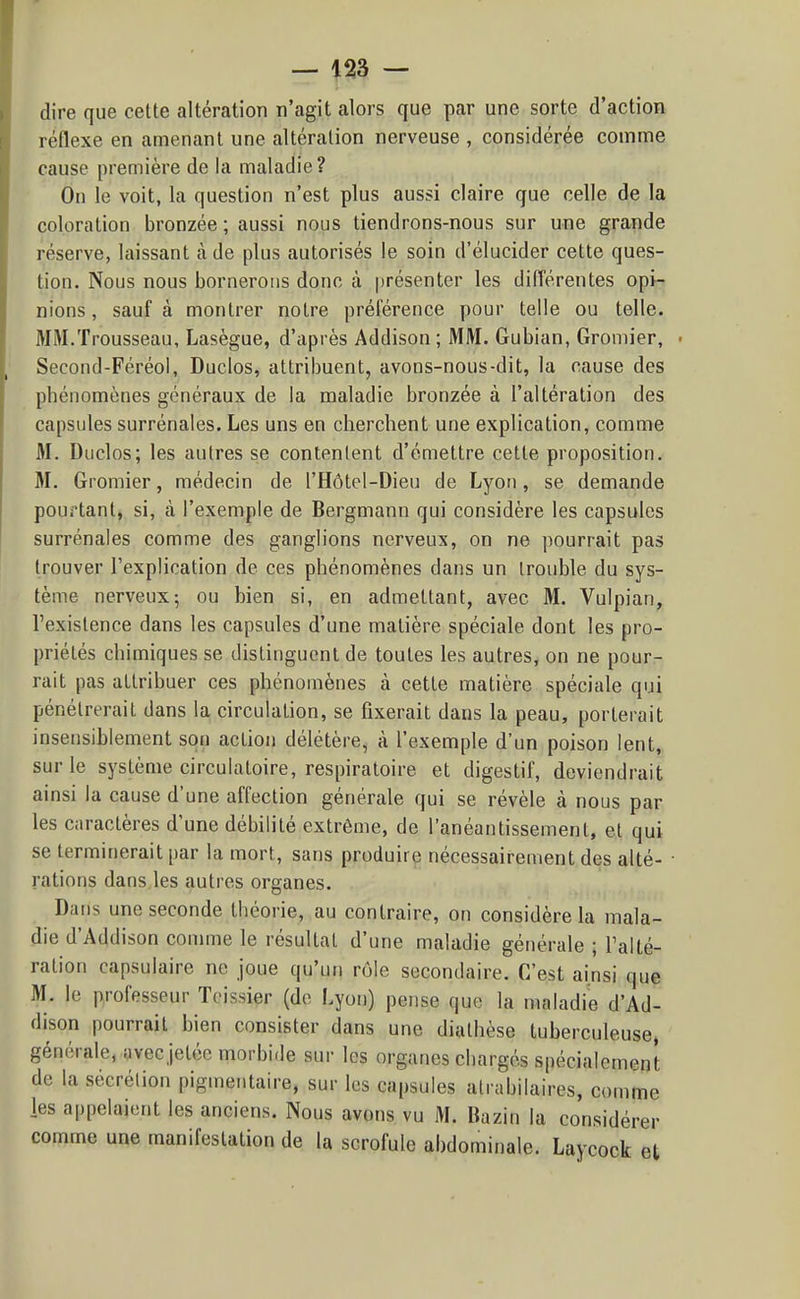 — -^23 — dire que cette altération n'agit alors que par une sorte d'action réflexe en amenant une altération nerveuse , considérée comme cause première de la maladie? On le voit, la question n'est plus aussi claire que celle de la coloration bronzée ; aussi nous tiendrons-nous sur une grande réserve, laissant à de plus autorisés le soin d'élucider cette ques- tion. Nous nous bornerons donc à présenter les différentes opi- nions , sauf à montrer notre préférence pour telle ou telle. MM.Trousseau, Lasègue, d'après Addison ; MM. Gubian, Gromier, • Second-Féréoi, Duclos, attribuent, avons-nous-dit, la cause des phénomènes généraux de la maladie bronzée à l'altération des capsules surrénales. Les uns en cherchent une explication, comme M. Duclos; les autres se contentent d'émettre cette proposition. M. Gromier, médecin de l'Hôtol-Dieu de Lyon, se demande pourtant, si, à l'exemple de Bergmann qui considère les capsules surrénales comme des ganglions nerveux, on ne pourrait pas trouver l'explication de ces phénomènes dans un trouble du sys- tème nerveux5 ou bien si, en admettant, avec M. Vulpian, l'existence dans les capsules d'une matière spéciale dont les pro- priétés chimiques se distinguent de toutes les autres, on ne pour- rait pas attribuer ces phénomènes à cette matière spéciale qui pénétrerait dans la circulation, se fixerait dans la peau, porterait insensiblement son action délétère, à l'exemple d'un poison lent, sur le système circulatoire, respiratoire et digestif, deviendrait ainsi la cause d'une affection générale qui se révèle à nous par les caractères d'une débilité extrême, de l'anéantissement, et qui se terminerait par la mort, sans produire nécessairement des alté- • rations dans les autres organes. Dans une seconde théorie, au contraire, on considère la mala- die d'Addison comme le résultat d'une maladie générale ; l'alté- ration capsulaire ne joue qu'un rôle secondaire. C'est ainsi que M. le professeur Tcissier (de Lyon) pense que la maladie d'Ad- dison pourrait bien consister dans une diathèse tuberculeuse, générale, avec jetée morbide sur les organes chargés spécialement de la sécrétion pigmentaire, sur les capsules atrabilaires, comme les appelaient les anciens. Nous avons vu M. Bazin la considérer comme une manifestation de la scrofule abdominale. Laycock et