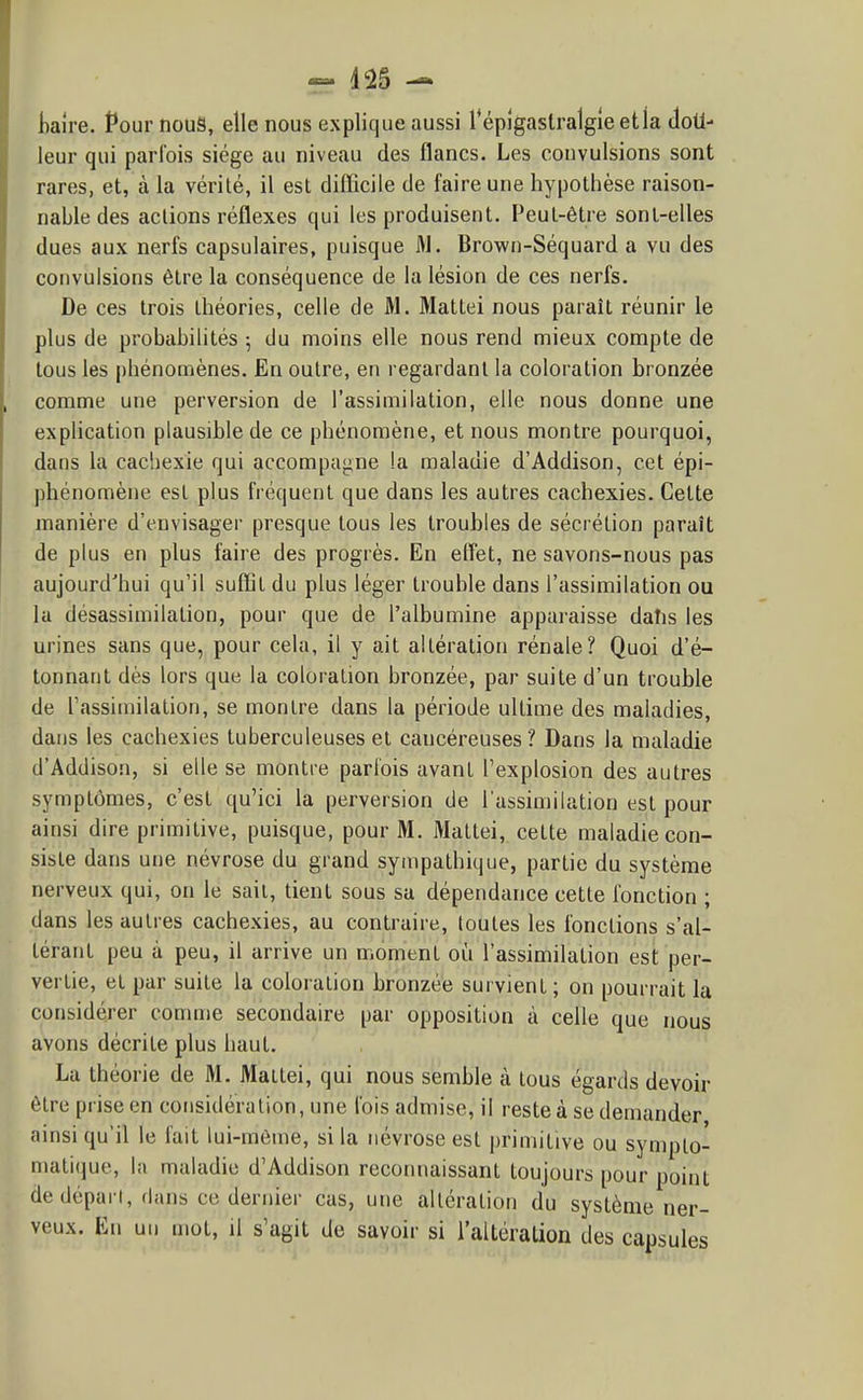 liaire. Pour nouS, elle nous explique aussi répîgaslralgle etla dotl- leur qui parfois siège au niveau des flancs. Les convulsions sont rares, et, à la vérité, il est difficile de faire une hypothèse raison- nable des actions réflexes qui les produisent. Peut-être sont-elles dues aux nerfs capsulaires, puisque M. Brown-Séquard a vu des convulsions être la conséquence de la lésion de ces nerfs. De ces trois théories, celle de M. Mattei nous paraît réunir le plus de probabilités ; du moins elle nous rend mieux compte de tous les phénomènes. En outre, en regardant la coloration bronzée comme une perversion de l'assimilation, elle nous donne une explication plausible de ce phénomène, et nous montre pourquoi, dans la cacliexie qui accompagne la maladie d'Addison, cet épi- phénomène est plus fréquent que dans les autres cachexies. Cette manière d'envisager presque tous les troubles de sécrétion paraît de plus en plus faire des progrès. En effiet, ne savons-nous pas aujourd'hui qu'il suffit du plus léger trouble dans l'assimilation ou la désassimilation, pour que de l'albumine apparaisse dahs les urines sans que, pour cela, il y ait altération rénale? Quoi d'é- tonnant dès lors que la coloration bronzée, par suite d'un trouble de Tassiniilation, se montre dans la période ultime des maladies, dans les cachexies tuberculeuses et cancéreuses ? Dans la maladie d'Addison, si elle se montre parfois avant l'explosion des autres symptômes, c'est qu'ici la perversion de l'assimilation est pour ainsi dire primitive, puisque, pour M. Mattei, cette maladie con- siste dans une névrose du grand sympathique, partie du système nerveux qui, on le sait, tient sous sa dépendance cette fonction ; dans les autres cachexies, au contraire, loutes les fonctions s'al- térant peu à peu, il arrive un moment oii l'assimilation est per- vertie, et par suite la coloration bronzée survient; on pourrait la considérer comme secondaire par opposition à celle que nous avons décrite plus haut. La théorie de M. Mattei, qui nous semble à tous égards devoir être prise en considération, une fois admise, il reste à se demander ainsi qu'il le fait lui-môme, si la névrose est primitive ou sympto- matique, la maladie d'Addison reconnaissant toujours pour point de départ, dans ce dernier cas, une altération du système ner- veux. En un mot, il s'agit de savoir si l'altération des capsules