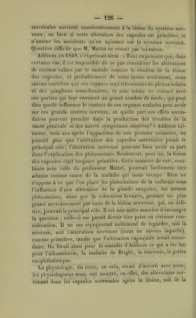 surrénales survient consécutivement à la lésion du système ner- veux ; ou bien si cette altération des capsules est primitive, et n'amène les accidents qu'en agissant sur le système nerveux. Question difficile que M. Maltei ne résout pas lui-même. Addison, en 1858, s'exprimait ainsi : « Tout en pensant que, dans certains cas, il est impossible de ne pas considérer les altérations de couleur subies par le malade comme le résultat de la lésion des capsules, et probablement de cette lésion seulement, nous savons toutefois que ces organes sont très-voisins du plexus solaire et des ganglions semi-lunaires, et sont même en conlact avec ces parties qui leur envoient un grand nombre de nerfs ; qui peut dire quelle influence le contact de ces organes malades peut avoir sur ces grands centres nerveux, et quelle part ces effets secon- daires peuvent prendre dans la production des troubles de la santé générale et des autres symptômes observés? » Addison lui- même, trois ans après l'apparition de son premier mémoire, ne pensait plus que l'altération des capsules surrénales jouait le principal rôle; l'altération nerveuse pouvant bien avoir sa part dans l'explication des pliénomènes. Seulement, pour lui, la lésion des capsules était toujours primitive. Celte manière de voir, com- binée avec celle du professeur Mattei, pourrait facilement être admise comme cause de la maladie qui nous occupe. Rien ne s'oppose à ce que l'on [)lace les phénomènes de la cacbexie sous l'influence d'une altération de la glande sanguine, les mêmes phénomènes, ainsi que la coloration bronzée, prenant un plus grand accroissement par suite de la lésion nerveuse, qui, en défi- tive, jouerait le principal rôle. Il est une autre manière d'envisager la question ; celle-ci me paraît devoir être prise en sérieuse con- sidération. Il ne me répugnerait nullement de regarder, soit la névrose, soit l'altération nerveuse (nous ne savons laquelle), comme primitive, tandis que l'altération capsulaire serait secon- daire. On ferait ainsi pour la maladie d'Ad(iison ce qui a été lait pour l'albumiuerie, la maladie de Brigbt, la leucémie, le goitre exophlhalmique. La physiologie, du reste, en cela, serait d'accord avec nous; les physiologistes nous ont montré, en efl'et, des altérations sur- venant dans les capsules surrénales après la lésion, soit de la