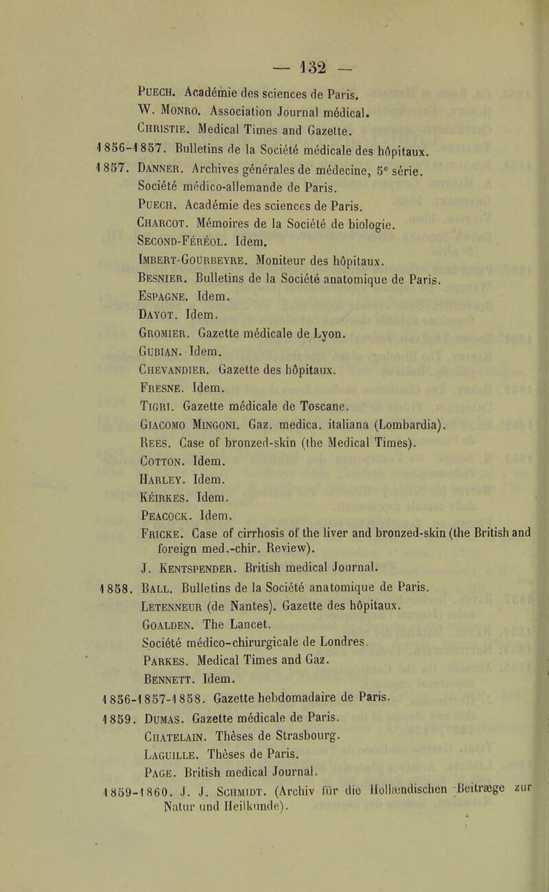 PuECH. Académie des sciences de Paris. W. MoNRO. Association Journal médical. Christie, Médical Times and Gazette. i 856-1857. Bulletins de la Société médicale des hôpitaux. 1837. Danner. Archives générales de médecine, 5 série. Société médico-allemande de Paris. Puech. Académie des sciences de Paris. Charcot. Mémoires de la Société de biologie. Second-Féréol. Idem. Imrert-Gourbeyre. Moniteur des hôpitaux. Besnier. Bulletins de la Société anatomique de Paris. Espagne. Idem. Dayot. Idem. Gromier. Gazette médicale de Lyon. GUBIAN. Idem. Chevandier. Gazette des hôpitaux. Fresne. Idem. TiGRi. Gazette médicale de Toscane. Giacomo MiNGONi. Gaz. medica. italiana (Lombardia). Rees. Case of bronzed-skin (Ihe Médical Times). CoTTON. Idem. Harley. Idem. KÉIRKES. Idem. Peacock. Idem. Fricke. Case of cirrhosis of the liver and bronzed-skin (the British and foreign med.-chir. Review). J. Kentspender. British médical Journal. 1858. Ball. Bulletins de la Société anatomique de Paris. Letenneur (de Nantes). Gazette des hôpitaux. GoALDEN. The Lancet. Société médico-chirurgicale de Londres. Parkes. Médical Times and Gaz. Bennett. Idem. 18S6-1857-1858. Gazette hebdomadaire de Paris. 1859. Dumas. Gazette médicale de Paris. Châtelain. Thèses de Strasbourg. Laguille. Thèses de Paris. Page. British médical Journal. 1859-1860. J. J. ScHMiDT. (Archiv fur die Hollîundischen Beitraege zur Nalur und Heilknnde).