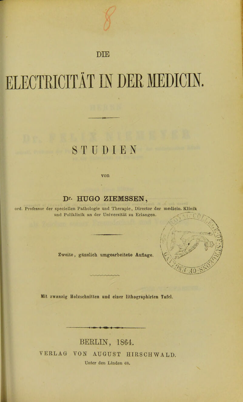 DIE ELECTRICITÄT IN DER MEDICE. STUDIEN von Dr- HUGO ZIEMSSEN, ord. Professor der speciellen Pathologie und Therapie, Director der medicin. Klinik und Poliklinik an der Universität zu Erlangen. na $»13 Zweite, gänzlich umgearbeitete Auflage. V- .' Mit zwanzig Holzschnitten und einer lithographirten Tafel. VERLAG BERLIN, 1864. VON AUGUST HIRSCHWALD. Unter den Linden 68. X,