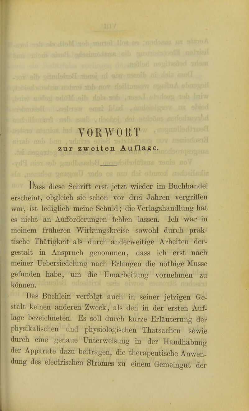 zur zweiten Auflage. Dass diese Schrift erst jetzt wieder im Buchhandel erscheint, obgleich sie schon vor drei Jahren vergriffen war, ist lediglich meine Schuld; die Verlagshandlung hat es nicht an Aufforderungen fehlen lassen. Ich war in meinem früheren Wirkungskreise sowohl durch prak- tische Thätigkeit als durch anderweitige Arbeiten der- gestalt in Anspruch genommen, dass ich erst nach meiner Uebersiedelung nach Erlangen die nöthige Müsse gefunden habe, um die Umarbeitung vornehmen zu können. Das Büchlein verfolgt auch in seiner jetzigen Ge- stalt keinen anderen Zweck, als den in der ersten Auf- lage bezeichneten. Es soll durch kurze Erläuterung der physikalischen und physiologischen Thatsachen sowie durch eine genaue Unterweisung in der Handhabung der Apparate dazu beitragen, die therapeutische Anwen- dung des electrischen Stromes zu einem Gemeingut der