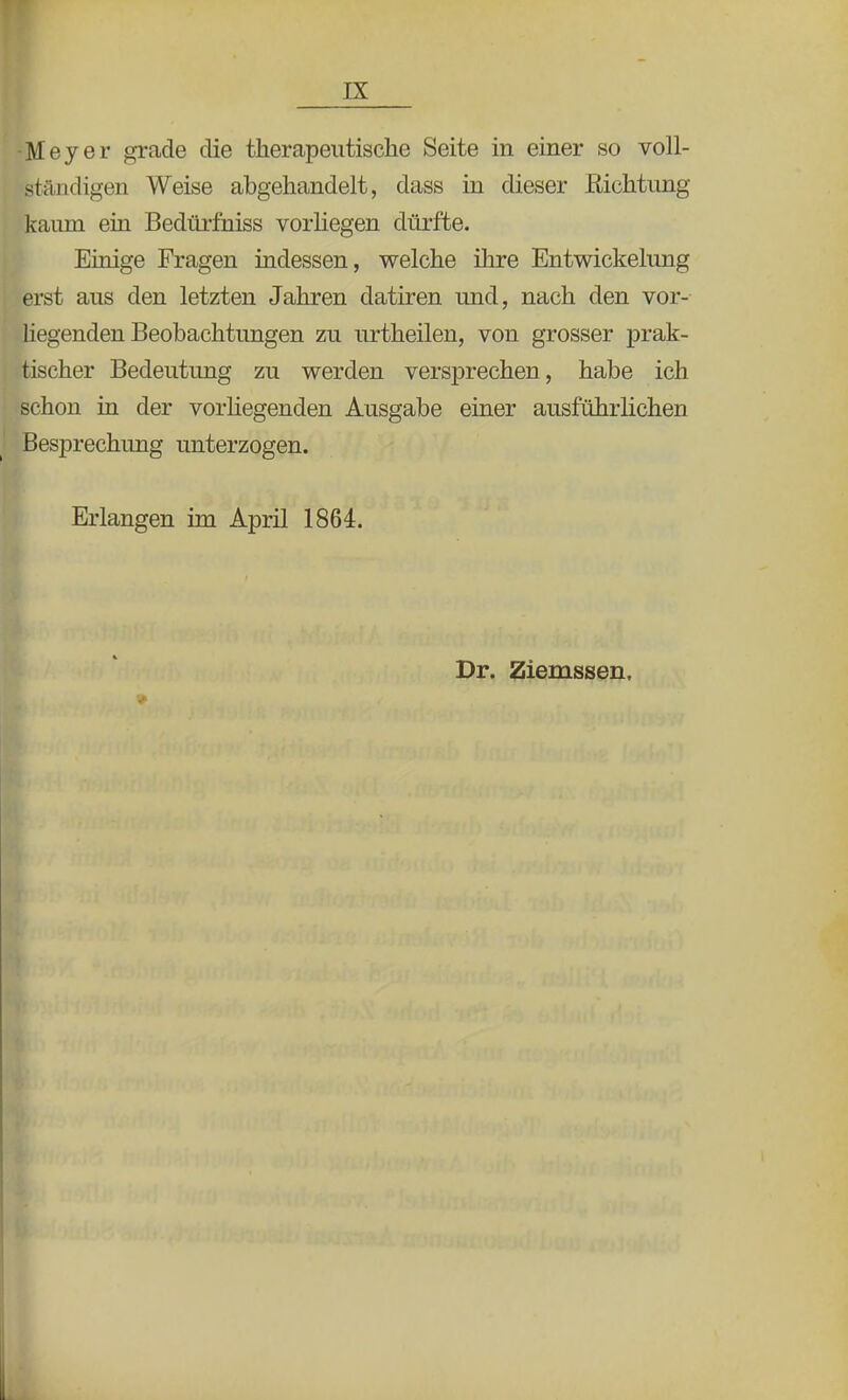 -Meyer grade die therapeutische Seite in einer so voll- ständigen Weise abgehandelt, dass in dieser Richtung kaum ein Bedürfhiss vorliegen dürfte. Einige Fragen indessen, welche ihre Entwickelung erst aus den letzten Jahren datiren und, nach den vor- liegenden Beobachtungen zu urtheilen, von grosser prak- tischer Bedeutung zu werden versprechen, habe ich schon in der vorhegenden Ausgabe einer ausführlichen Besprechung unterzogen. Erlangen im April 1864. Dr. Ziemssen,