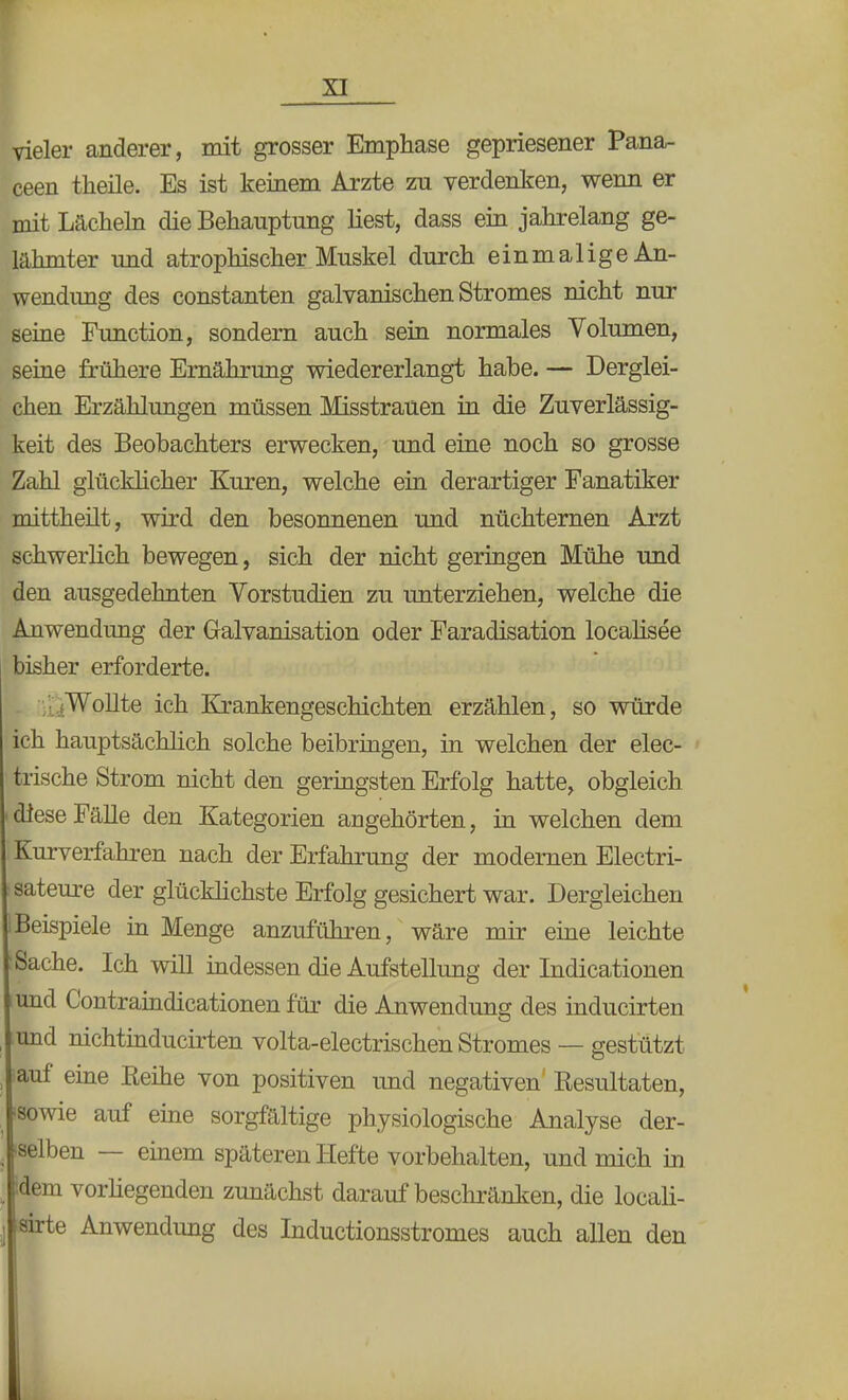 vieler anderer, mit grosser Emphase gepriesener Pana- ceen theile. Es ist keinem Arzte zu verdenken, wenn er mit Lächeln die Behauptung liest, dass ein jahrelang ge- lähmter und atrophischer Muskel durch einmalige An- wendimg des constanten galvanischen Stromes nicht nur seine Function, sondern auch sein normales Volumen, seine frühere Ernährung wiedererlangt habe. — Derglei- chen Erzählungen müssen Misstrauen in die Zuverlässig- keit des Beobachters erwecken, und eine noch so grosse Zahl glücklicher Kuren, welche ein derartiger Fanatiker mittheilt, wird den besonnenen und nüchternen Ajrzt schwerlich bewegen, sich der nicht geringen Mühe und den ausgedehnten Vorstudien zu unterziehen, welche die Anwendung der Galvanisation oder Faradisation localisee bisher erforderte. Wollte ich Krankengeschichten erzählen, so würde ich hauptsächlich solche beibringen, in welchen der elec- trische Strom nicht den geringsten Erfolg hatte, obgleich i diese Fälle den Kategorien angehörten, in welchen dem Kurverfahren nach der Erfahrung der modernen Electri- :sateure der glücklichste Erfolg gesichert war. Dergleichen IBeispiele in Menge anzuführen, wäre mir eine leichte : Sache. Ich will indessen die Aufstellung der Indicationen und Contraindicationen für die Anwendung des inducirten und nichtinducirten volta-electrischen Stromes — gestützt -auf eine Reihe von positiven und negativen Resultaten, 'sowie auf eine sorgfaltige physiologische Analyse der- , selben — einem späteren Hefte vorbehalten, und mich in idem vorliegenden zunächst darauf beschränken, die locali- sirte Anwendung des Inductionsstromes auch allen den I