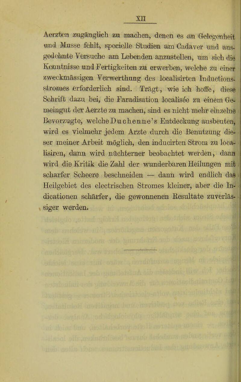 Aerzten zugänglich zu machen, denen es -an Gelegenheit und Müsse fehlt, speeielle Studien am Cadaver und aus- gedehnte Versuche am Lebenden anzustellen, um sich die Kenntnisse .und Fertigkeiten zu erwerben, welche zu einer zweckmässigen Verwerthung des localisirten Inductions- stromes erforderlich sind. Trägt, wie ich hoffe, diese Schrift dazu bei, die Faradisation localisee zu einem Ge- meingut der Aerzte zu machen, sind es nicht mehr einzelne Bevorzugte, welche Du chenne's Entdeckung ausbeuten, wird es vielmehr jedem Arzte durch die Benutzung die- ser meiner Arbeit möglich, den inducirten Strom zu loca- lisiren, dann wird nüchterner beobachtet werden, dann wird die Kritik die Zahl der wunderbaren Heilungen mit scharfer Scheere beschneiden — dann wird endlich daß Heilgebiet des electrischen Stromes kleiner, aber die In- dicationen schärfer, die gewonnenen Resultate zuverläs- siger werden.