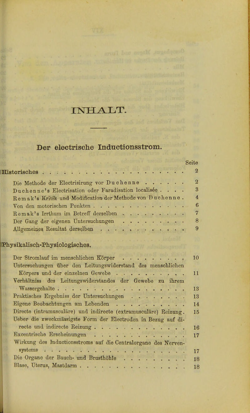 HSTH^LLT. Der electrische Indnctionsstrom. Seite ! Historisches 2 Die Methode der Electrisirung vor Duchenne 2 Duchenne's Electrisation oder Faradiaation localisee .... 3 Remak's Kritik und Modification der Methode von Duchenne. 4 Von den motorischen Punkten 6 Remak's Irrthum im Betreff derselben 7 Der Gang der eigenen Untersuchungen 8 Allgemeines Resultat derselben 9 Physikalisch-Physiologisches. Der Stromlauf im menschlichen Körper 10 Untersuchungen über den Leitungswiderstand des menschlichen Körpers und der einzelnen Gewebe 11 Verhältniss des Leitungswiderstandes der Gewebe zu ihrem Wassergehalte 13 Praktisches Ergebniss der Untersuchungen 13 Eigene Beobachtungen am Lebenden 14 Directe (intramusculäre) und indirecte (extramusculäre) Reizung. 15 Ueber die zweckmäBsigste Form der Electroden in Bezug auf di- recte und indirecte Reizung 16 Excentrische Erscheinungen 17 Wirkung des Inductionsstroms auf die Centraiorgane des Nerven- systems ... 17 Die Organe der Bauch- und Brusthöhle 18 Blase, Uterus, Mastdarm 18